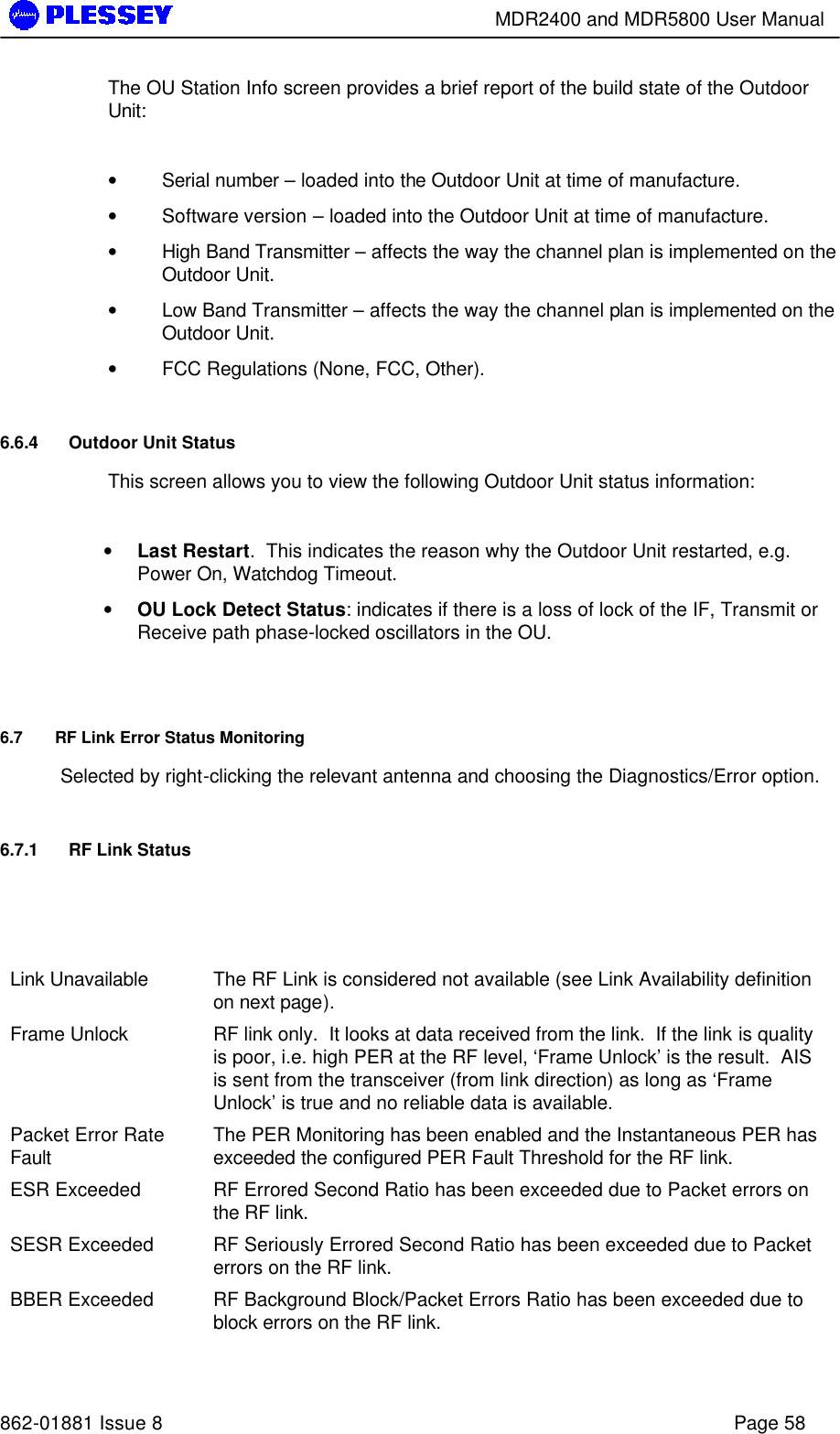        MDR2400 and MDR5800 User Manual   862-01881 Issue 8    Page 58 The OU Station Info screen provides a brief report of the build state of the Outdoor Unit:  • Serial number – loaded into the Outdoor Unit at time of manufacture. • Software version – loaded into the Outdoor Unit at time of manufacture. • High Band Transmitter – affects the way the channel plan is implemented on the Outdoor Unit. • Low Band Transmitter – affects the way the channel plan is implemented on the Outdoor Unit. • FCC Regulations (None, FCC, Other). 6.6.4 Outdoor Unit Status  This screen allows you to view the following Outdoor Unit status information:  • Last Restart.  This indicates the reason why the Outdoor Unit restarted, e.g. Power On, Watchdog Timeout. • OU Lock Detect Status: indicates if there is a loss of lock of the IF, Transmit or Receive path phase-locked oscillators in the OU.  6.7 RF Link Error Status Monitoring Selected by right-clicking the relevant antenna and choosing the Diagnostics/Error option. 6.7.1 RF Link Status     Link Unavailable    The RF Link is considered not available (see Link Availability definition on next page). Frame Unlock    RF link only.  It looks at data received from the link.  If the link is quality is poor, i.e. high PER at the RF level, ‘Frame Unlock’ is the result.  AIS is sent from the transceiver (from link direction) as long as ‘Frame Unlock’ is true and no reliable data is available.   Packet Error Rate Fault  The PER Monitoring has been enabled and the Instantaneous PER has exceeded the configured PER Fault Threshold for the RF link. ESR Exceeded    RF Errored Second Ratio has been exceeded due to Packet errors on the RF link. SESR Exceeded    RF Seriously Errored Second Ratio has been exceeded due to Packet errors on the RF link. BBER Exceeded    RF Background Block/Packet Errors Ratio has been exceeded due to block errors on the RF link. 