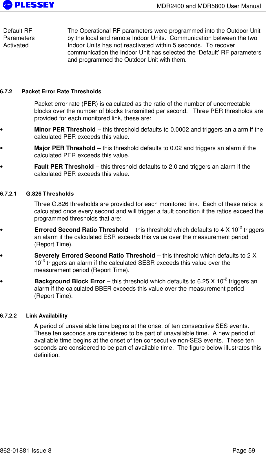        MDR2400 and MDR5800 User Manual   862-01881 Issue 8    Page 59 Default RF Parameters Activated  The Operational RF parameters were programmed into the Outdoor Unit by the local and remote Indoor Units.  Communication between the two Indoor Units has not reactivated within 5 seconds.  To recover communication the Indoor Unit has selected the ‘Default’ RF parameters and programmed the Outdoor Unit with them.  6.7.2 Packet Error Rate Thresholds Packet error rate (PER) is calculated as the ratio of the number of uncorrectable blocks over the number of blocks transmitted per second.   Three PER thresholds are provided for each monitored link, these are: • Minor PER Threshold – this threshold defaults to 0.0002 and triggers an alarm if the calculated PER exceeds this value. • Major PER Threshold – this threshold defaults to 0.02 and triggers an alarm if the calculated PER exceeds this value. • Fault PER Threshold – this threshold defaults to 2.0 and triggers an alarm if the calculated PER exceeds this value. 6.7.2.1 G.826 Thresholds Three G.826 thresholds are provided for each monitored link.  Each of these ratios is calculated once every second and will trigger a fault condition if the ratios exceed the programmed thresholds that are: •  Errored Second Ratio Threshold – this threshold which defaults to 4 X 10-2 triggers an alarm if the calculated ESR exceeds this value over the measurement period (Report Time). •  Severely Errored Second Ratio Threshold – this threshold which defaults to 2 X 10-3 triggers an alarm if the calculated SESR exceeds this value over the measurement period (Report Time). •  Background Block Error – this threshold which defaults to 6.25 X 10-2 triggers an alarm if the calculated BBER exceeds this value over the measurement period (Report Time). 6.7.2.2 Link Availability A period of unavailable time begins at the onset of ten consecutive SES events.  These ten seconds are considered to be part of unavailable time.  A new period of available time begins at the onset of ten consecutive non-SES events.  These ten seconds are considered to be part of available time.  The figure below illustrates this definition.  
