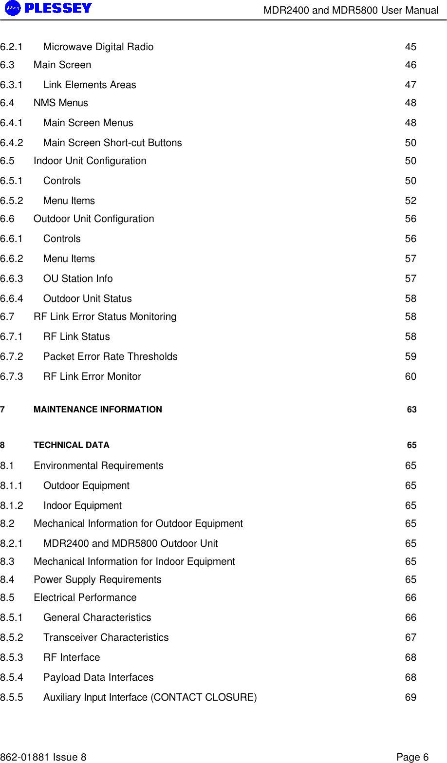        MDR2400 and MDR5800 User Manual   862-01881 Issue 8    Page 6 6.2.1 Microwave Digital Radio 45 6.3 Main Screen 46 6.3.1 Link Elements Areas 47 6.4 NMS Menus 48 6.4.1 Main Screen Menus 48 6.4.2 Main Screen Short-cut Buttons 50 6.5 Indoor Unit Configuration 50 6.5.1 Controls 50 6.5.2 Menu Items 52 6.6 Outdoor Unit Configuration 56 6.6.1 Controls 56 6.6.2 Menu Items 57 6.6.3 OU Station Info 57 6.6.4 Outdoor Unit Status 58 6.7 RF Link Error Status Monitoring 58 6.7.1 RF Link Status 58 6.7.2 Packet Error Rate Thresholds 59 6.7.3 RF Link Error Monitor 60 7 MAINTENANCE INFORMATION 63 8 TECHNICAL DATA 65 8.1 Environmental Requirements 65 8.1.1 Outdoor Equipment 65 8.1.2 Indoor Equipment 65 8.2 Mechanical Information for Outdoor Equipment 65 8.2.1 MDR2400 and MDR5800 Outdoor Unit 65 8.3 Mechanical Information for Indoor Equipment 65 8.4 Power Supply Requirements 65 8.5 Electrical Performance 66 8.5.1 General Characteristics 66 8.5.2 Transceiver Characteristics 67 8.5.3 RF Interface 68 8.5.4 Payload Data Interfaces 68 8.5.5 Auxiliary Input Interface (CONTACT CLOSURE) 69 