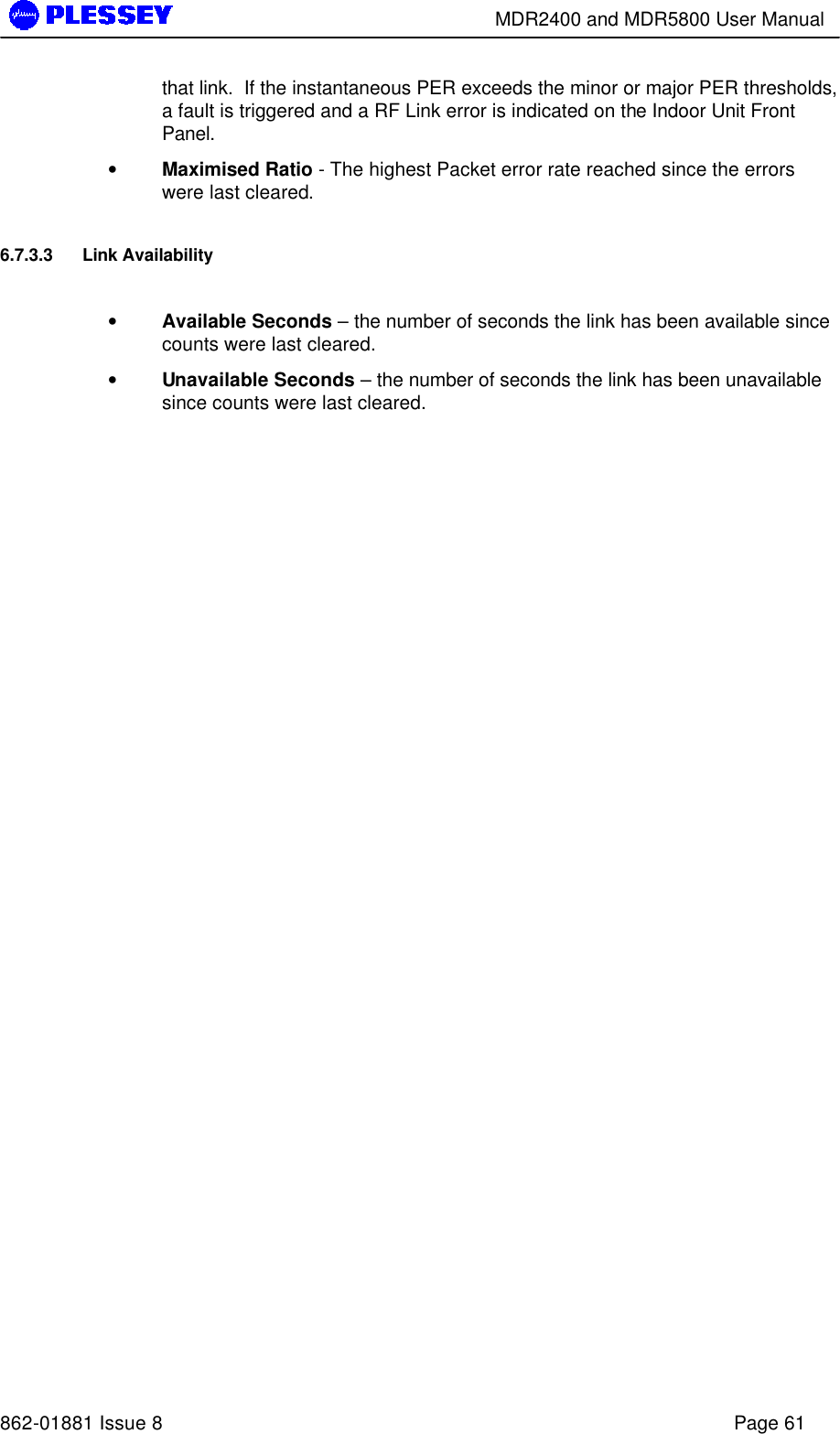        MDR2400 and MDR5800 User Manual   862-01881 Issue 8    Page 61 that link.  If the instantaneous PER exceeds the minor or major PER thresholds, a fault is triggered and a RF Link error is indicated on the Indoor Unit Front Panel. • Maximised Ratio - The highest Packet error rate reached since the errors were last cleared. 6.7.3.3 Link Availability  • Available Seconds – the number of seconds the link has been available since counts were last cleared.  • Unavailable Seconds – the number of seconds the link has been unavailable since counts were last cleared.   