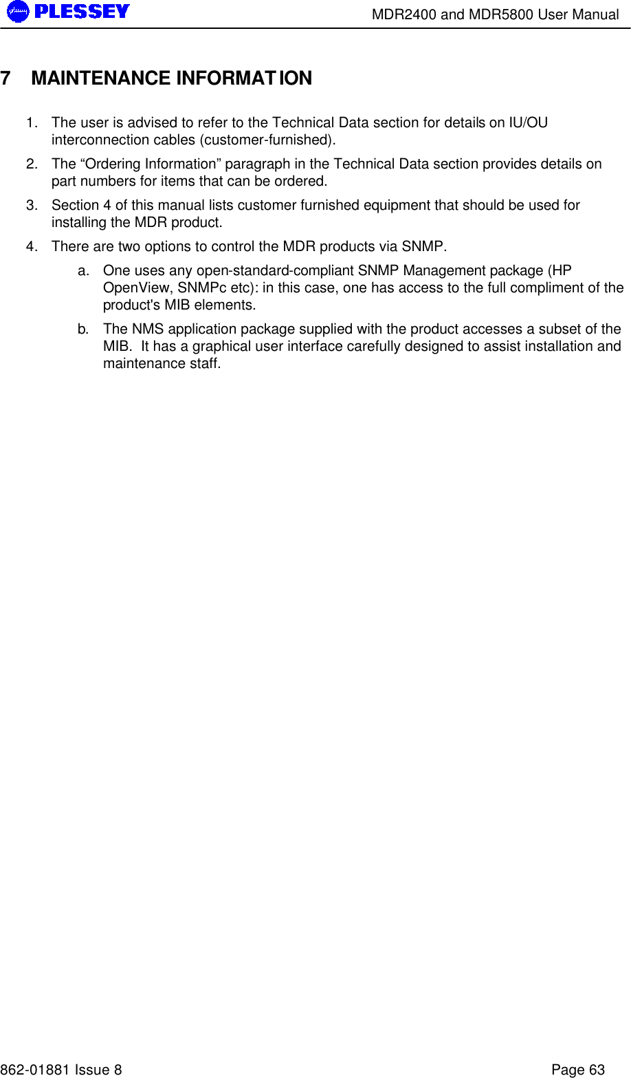        MDR2400 and MDR5800 User Manual   862-01881 Issue 8    Page 63 7 MAINTENANCE INFORMATION 1. The user is advised to refer to the Technical Data section for details on IU/OU interconnection cables (customer-furnished).   2. The “Ordering Information” paragraph in the Technical Data section provides details on part numbers for items that can be ordered.   3. Section 4 of this manual lists customer furnished equipment that should be used for installing the MDR product. 4. There are two options to control the MDR products via SNMP.   a. One uses any open-standard-compliant SNMP Management package (HP OpenView, SNMPc etc): in this case, one has access to the full compliment of the product&apos;s MIB elements.   b. The NMS application package supplied with the product accesses a subset of the MIB.  It has a graphical user interface carefully designed to assist installation and maintenance staff. 