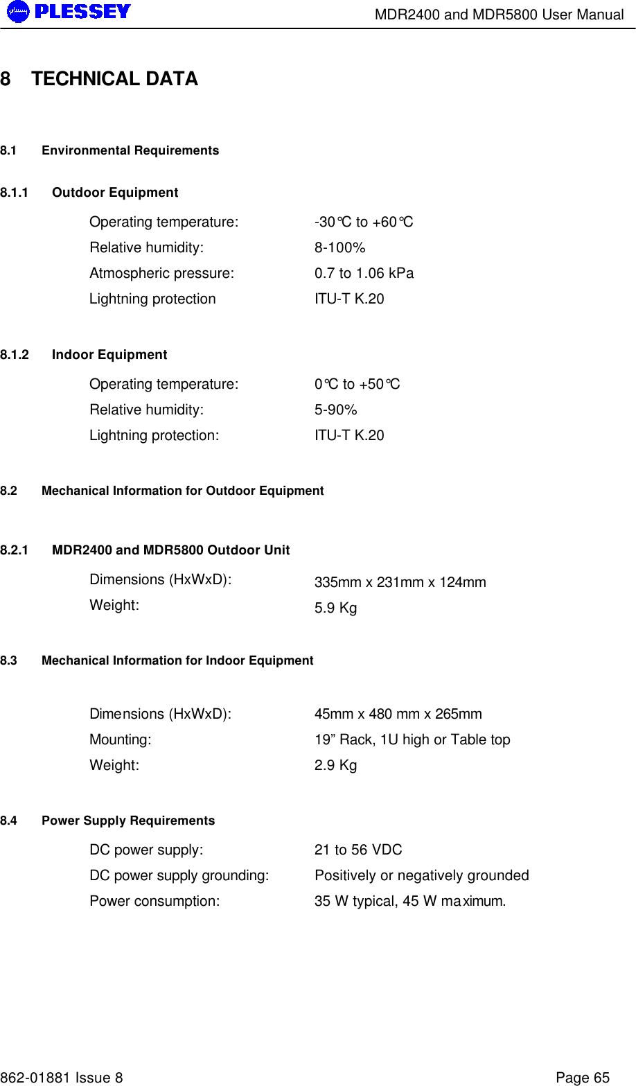        MDR2400 and MDR5800 User Manual   862-01881 Issue 8    Page 65 8 TECHNICAL DATA 8.1 Environmental Requirements 8.1.1 Outdoor Equipment Operating temperature: -30°C to +60°C Relative humidity: 8-100% Atmospheric pressure: 0.7 to 1.06 kPa Lightning protection ITU-T K.20 8.1.2 Indoor Equipment Operating temperature: 0°C to +50°C Relative humidity: 5-90% Lightning protection: ITU-T K.20 8.2 Mechanical Information for Outdoor Equipment 8.2.1 MDR2400 and MDR5800 Outdoor Unit Dimensions (HxWxD): 335mm x 231mm x 124mm Weight: 5.9 Kg 8.3 Mechanical Information for Indoor Equipment  Dimensions (HxWxD): 45mm x 480 mm x 265mm Mounting: 19” Rack, 1U high or Table top Weight: 2.9 Kg 8.4 Power Supply Requirements DC power supply: 21 to 56 VDC DC power supply grounding: Positively or negatively grounded Power consumption: 35 W typical, 45 W maximum.  