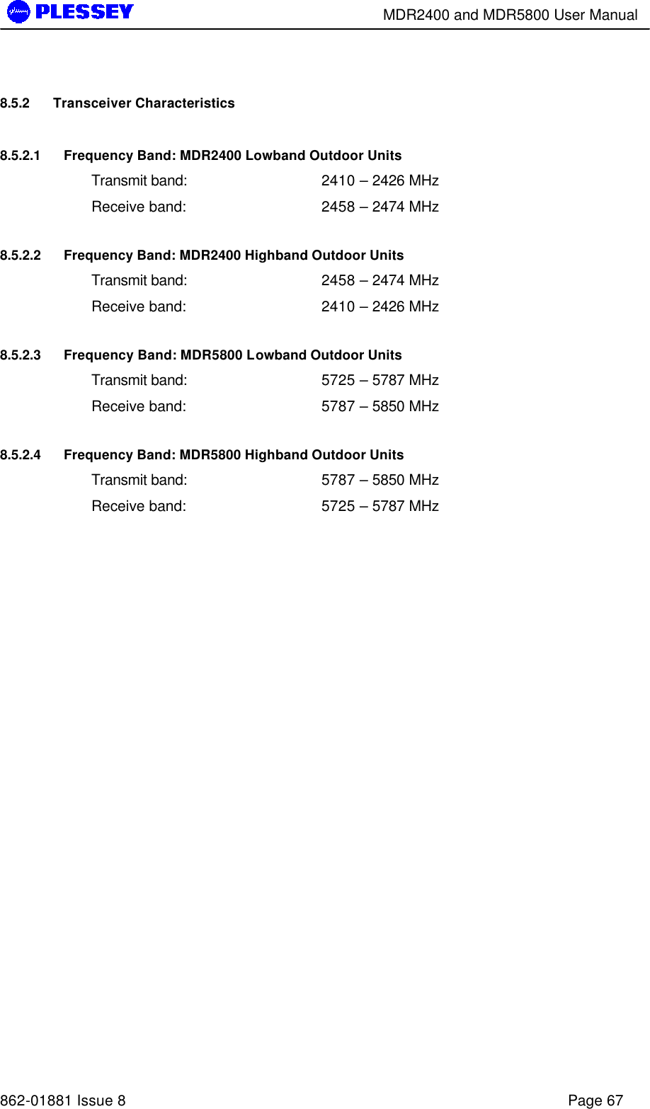        MDR2400 and MDR5800 User Manual   862-01881 Issue 8    Page 67 8.5.2 Transceiver Characteristics 8.5.2.1 Frequency Band: MDR2400 Lowband Outdoor Units Transmit band: 2410 – 2426 MHz Receive band: 2458 – 2474 MHz 8.5.2.2 Frequency Band: MDR2400 Highband Outdoor Units Transmit band: 2458 – 2474 MHz Receive band: 2410 – 2426 MHz 8.5.2.3 Frequency Band: MDR5800 Lowband Outdoor Units Transmit band: 5725 – 5787 MHz Receive band: 5787 – 5850 MHz 8.5.2.4 Frequency Band: MDR5800 Highband Outdoor Units Transmit band: 5787 – 5850 MHz Receive band: 5725 – 5787 MHz 