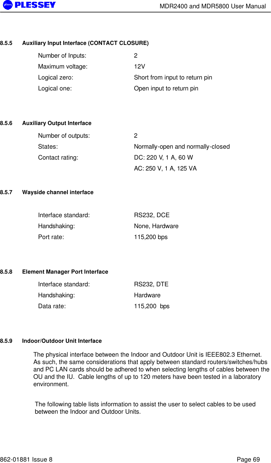        MDR2400 and MDR5800 User Manual   862-01881 Issue 8    Page 69 8.5.5 Auxiliary Input Interface (CONTACT CLOSURE) Number of Inputs: 2 Maximum voltage: 12V Logical zero: Short from input to return pin Logical one: Open input to return pin  8.5.6 Auxiliary Output Interface Number of outputs: 2 States: Normally-open and normally-closed Contact rating: DC: 220 V, 1 A, 60 W  AC: 250 V, 1 A, 125 VA 8.5.7 Wayside channel interface  Interface standard: RS232, DCE Handshaking: None, Hardware Port rate: 115,200 bps  8.5.8 Element Manager Port Interface Interface standard: RS232, DTE Handshaking: Hardware  Data rate: 115,200  bps  8.5.9 Indoor/Outdoor Unit Interface The physical interface between the Indoor and Outdoor Unit is IEEE802.3 Ethernet.  As such, the same considerations that apply between standard routers/switches/hubs and PC LAN cards should be adhered to when selecting lengths of cables between the OU and the IU.  Cable lengths of up to 120 meters have been tested in a laboratory environment.  The following table lists information to assist the user to select cables to be used between the Indoor and Outdoor Units.  