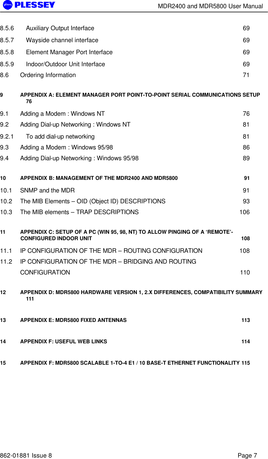        MDR2400 and MDR5800 User Manual   862-01881 Issue 8    Page 7 8.5.6 Auxiliary Output Interface 69 8.5.7 Wayside channel interface 69 8.5.8 Element Manager Port Interface 69 8.5.9 Indoor/Outdoor Unit Interface 69 8.6 Ordering Information 71 9 APPENDIX A: ELEMENT MANAGER PORT POINT-TO-POINT SERIAL COMMUNICATIONS SETUP 76 9.1 Adding a Modem : Windows NT 76 9.2 Adding Dial-up Networking : Windows NT 81 9.2.1 To add dial-up networking 81 9.3 Adding a Modem : Windows 95/98 86 9.4 Adding Dial-up Networking : Windows 95/98 89 10 APPENDIX B: MANAGEMENT OF THE MDR2400 AND MDR5800 91 10.1 SNMP and the MDR 91 10.2 The MIB Elements – OID (Object ID) DESCRIPTIONS 93 10.3 The MIB elements – TRAP DESCRIPTIONS 106 11 APPENDIX C: SETUP OF A PC (WIN 95, 98, NT) TO ALLOW PINGING OF A ‘REMOTE’-CONFIGURED INDOOR UNIT 108 11.1 IP CONFIGURATION OF THE MDR – ROUTING CONFIGURATION 108 11.2 IP CONFIGURATION OF THE MDR – BRIDGING AND ROUTING   CONFIGURATION 110 12 APPENDIX D: MDR5800 HARDWARE VERSION 1, 2.X DIFFERENCES, COMPATIBILITY SUMMARY 111 13 APPENDIX E: MDR5800 FIXED ANTENNAS  113 14 APPENDIX F: USEFUL WEB LINKS 114 15 APPENDIX F: MDR5800 SCALABLE 1-TO-4 E1 / 10 BASE-T ETHERNET FUNCTIONALITY 115     