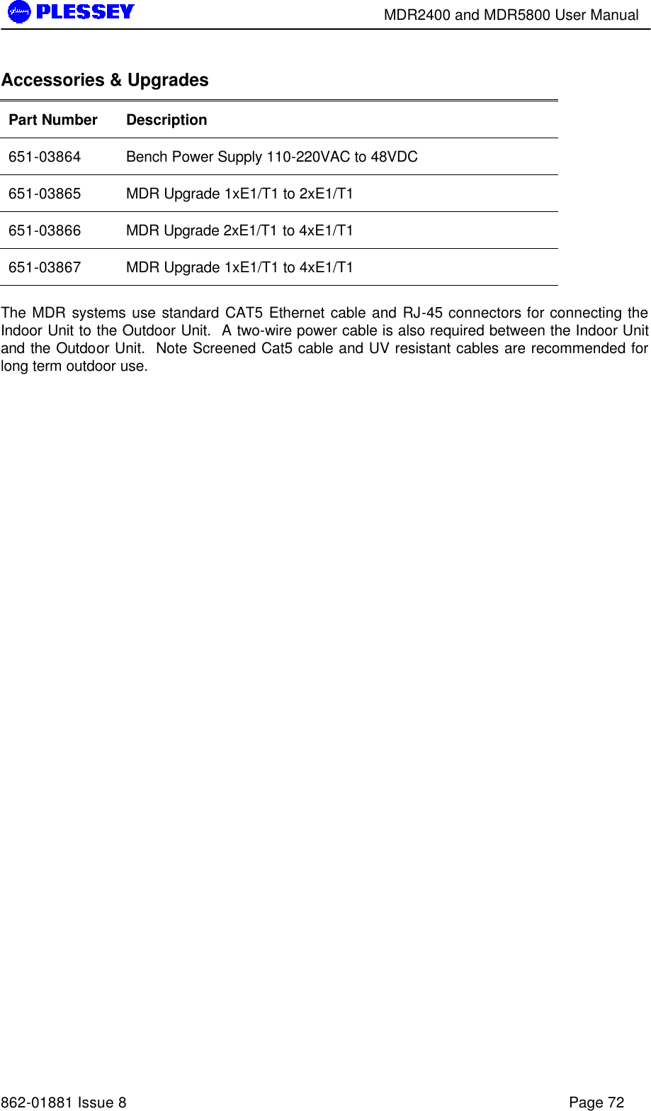        MDR2400 and MDR5800 User Manual   862-01881 Issue 8    Page 72 Accessories &amp; Upgrades Part Number Description 651-03864 Bench Power Supply 110-220VAC to 48VDC 651-03865 MDR Upgrade 1xE1/T1 to 2xE1/T1 651-03866 MDR Upgrade 2xE1/T1 to 4xE1/T1 651-03867 MDR Upgrade 1xE1/T1 to 4xE1/T1  The MDR systems use standard CAT5 Ethernet cable and RJ-45 connectors for connecting the Indoor Unit to the Outdoor Unit.  A two-wire power cable is also required between the Indoor Unit and the Outdoor Unit.  Note Screened Cat5 cable and UV resistant cables are recommended for long term outdoor use.  