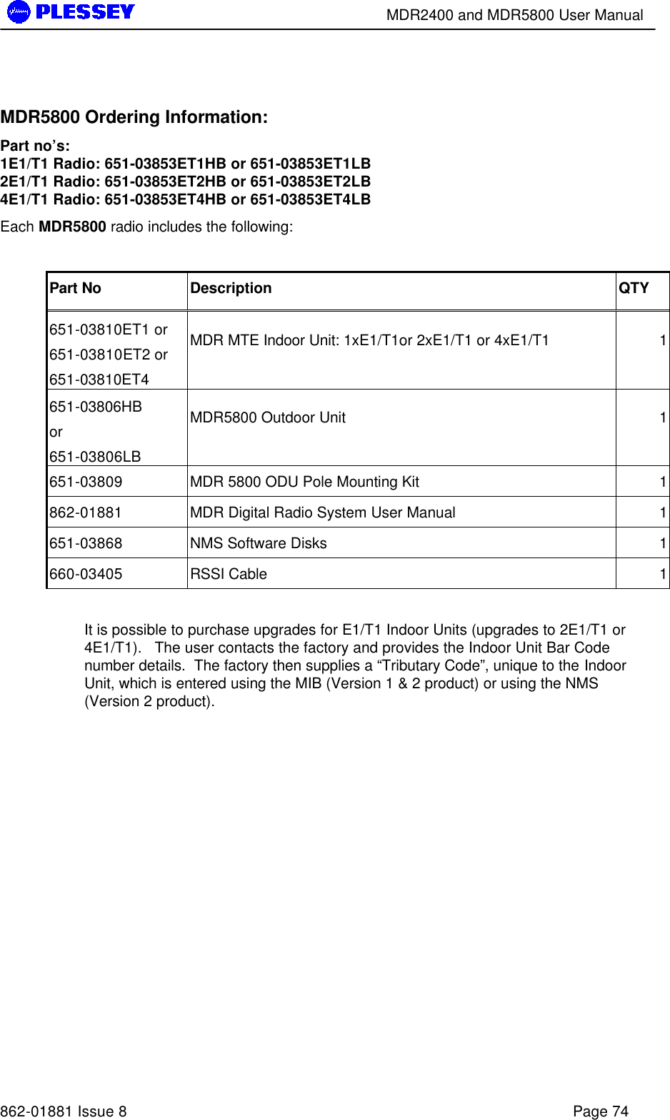        MDR2400 and MDR5800 User Manual   862-01881 Issue 8    Page 74  MDR5800 Ordering Information: Part no’s: 1E1/T1 Radio: 651-03853ET1HB or 651-03853ET1LB 2E1/T1 Radio: 651-03853ET2HB or 651-03853ET2LB  4E1/T1 Radio: 651-03853ET4HB or 651-03853ET4LB Each MDR5800 radio includes the following:  Part No Description QTY 651-03810ET1 or 651-03810ET2 or 651-03810ET4 MDR MTE Indoor Unit: 1xE1/T1or 2xE1/T1 or 4xE1/T1 1 651-03806HB or 651-03806LB MDR5800 Outdoor Unit 1 651-03809 MDR 5800 ODU Pole Mounting Kit 1 862-01881 MDR Digital Radio System User Manual 1 651-03868 NMS Software Disks 1 660-03405 RSSI Cable 1  It is possible to purchase upgrades for E1/T1 Indoor Units (upgrades to 2E1/T1 or 4E1/T1).   The user contacts the factory and provides the Indoor Unit Bar Code number details.  The factory then supplies a “Tributary Code”, unique to the Indoor Unit, which is entered using the MIB (Version 1 &amp; 2 product) or using the NMS (Version 2 product). 