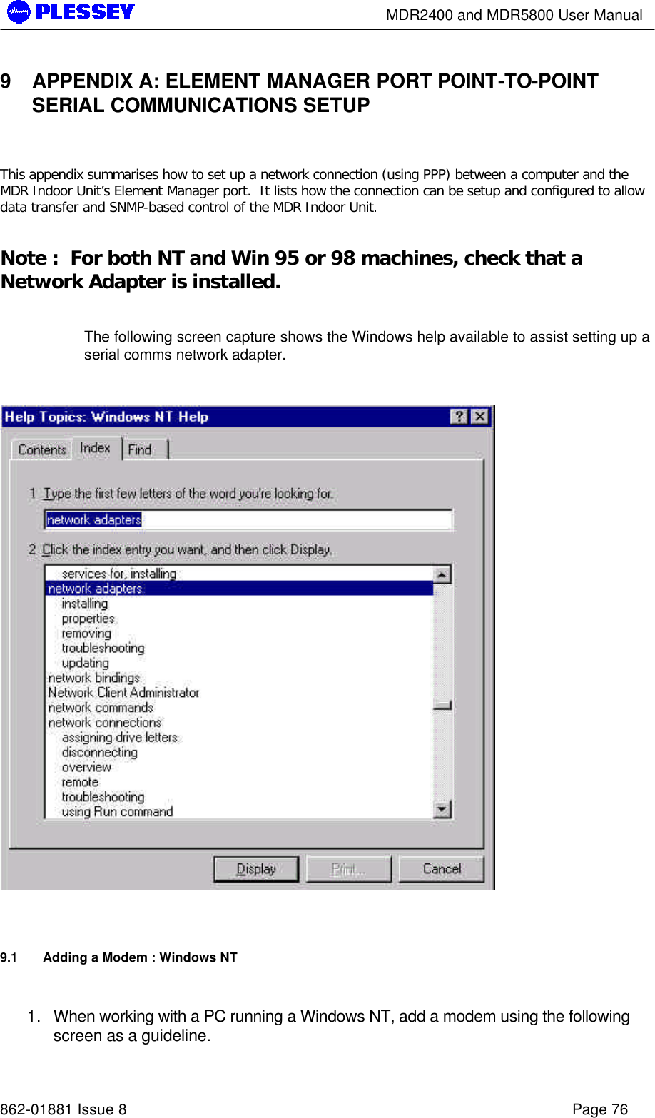        MDR2400 and MDR5800 User Manual   862-01881 Issue 8    Page 76 9 APPENDIX A: ELEMENT MANAGER PORT POINT-TO-POINT SERIAL COMMUNICATIONS SETUP  This appendix summarises how to set up a network connection (using PPP) between a computer and the MDR Indoor Unit’s Element Manager port.  It lists how the connection can be setup and configured to allow data transfer and SNMP-based control of the MDR Indoor Unit.    Note :  For both NT and Win 95 or 98 machines, check that a Network Adapter is installed.    The following screen capture shows the Windows help available to assist setting up a serial comms network adapter.     9.1 Adding a Modem : Windows NT  1. When working with a PC running a Windows NT, add a modem using the following screen as a guideline. 