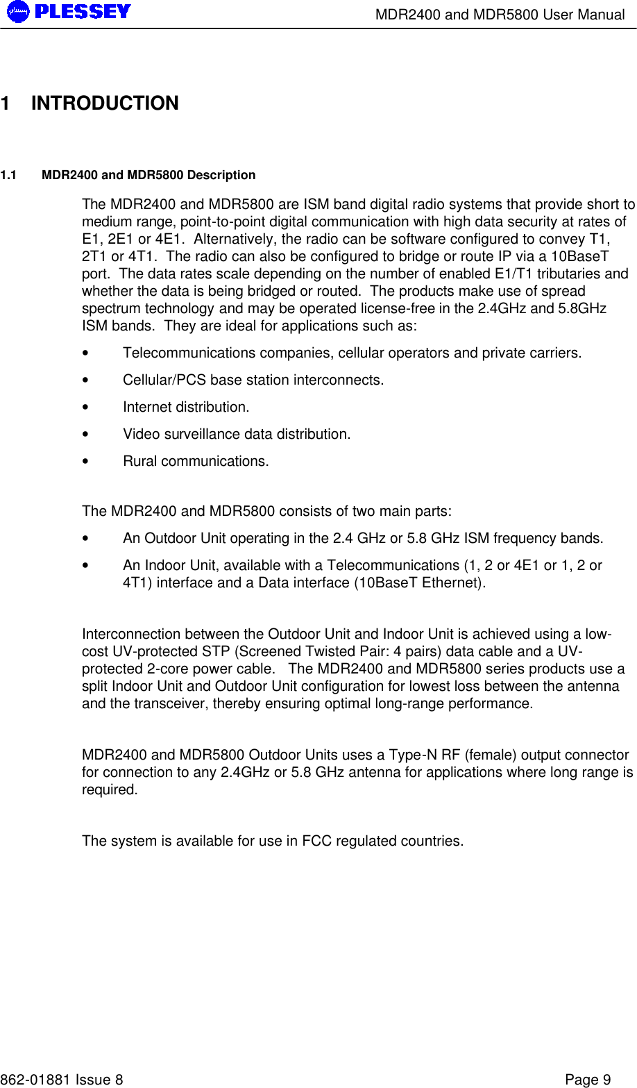        MDR2400 and MDR5800 User Manual   862-01881 Issue 8    Page 9  1 INTRODUCTION 1.1 MDR2400 and MDR5800 Description The MDR2400 and MDR5800 are ISM band digital radio systems that provide short to medium range, point-to-point digital communication with high data security at rates of E1, 2E1 or 4E1.  Alternatively, the radio can be software configured to convey T1, 2T1 or 4T1.  The radio can also be configured to bridge or route IP via a 10BaseT port.  The data rates scale depending on the number of enabled E1/T1 tributaries and whether the data is being bridged or routed.  The products make use of spread spectrum technology and may be operated license-free in the 2.4GHz and 5.8GHz ISM bands.  They are ideal for applications such as:  • Telecommunications companies, cellular operators and private carriers. • Cellular/PCS base station interconnects. • Internet distribution. • Video surveillance data distribution. • Rural communications.  The MDR2400 and MDR5800 consists of two main parts: • An Outdoor Unit operating in the 2.4 GHz or 5.8 GHz ISM frequency bands. • An Indoor Unit, available with a Telecommunications (1, 2 or 4E1 or 1, 2 or 4T1) interface and a Data interface (10BaseT Ethernet).  Interconnection between the Outdoor Unit and Indoor Unit is achieved using a low-cost UV-protected STP (Screened Twisted Pair: 4 pairs) data cable and a UV-protected 2-core power cable.   The MDR2400 and MDR5800 series products use a split Indoor Unit and Outdoor Unit configuration for lowest loss between the antenna and the transceiver, thereby ensuring optimal long-range performance.  MDR2400 and MDR5800 Outdoor Units uses a Type-N RF (female) output connector for connection to any 2.4GHz or 5.8 GHz antenna for applications where long range is required.  The system is available for use in FCC regulated countries. 