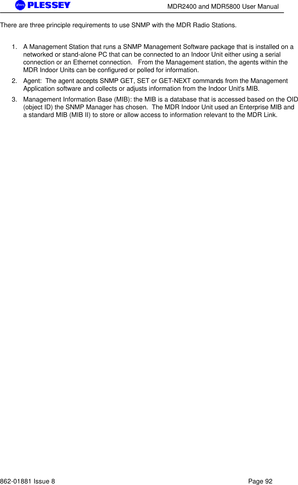        MDR2400 and MDR5800 User Manual   862-01881 Issue 8    Page 92 There are three principle requirements to use SNMP with the MDR Radio Stations.    1. A Management Station that runs a SNMP Management Software package that is installed on a networked or stand-alone PC that can be connected to an Indoor Unit either using a serial connection or an Ethernet connection.   From the Management station, the agents within the MDR Indoor Units can be configured or polled for information.   2. Agent:  The agent accepts SNMP GET, SET or GET-NEXT commands from the Management Application software and collects or adjusts information from the Indoor Unit&apos;s MIB.   3. Management Information Base (MIB): the MIB is a database that is accessed based on the OID (object ID) the SNMP Manager has chosen.  The MDR Indoor Unit used an Enterprise MIB and a standard MIB (MIB II) to store or allow access to information relevant to the MDR Link.   