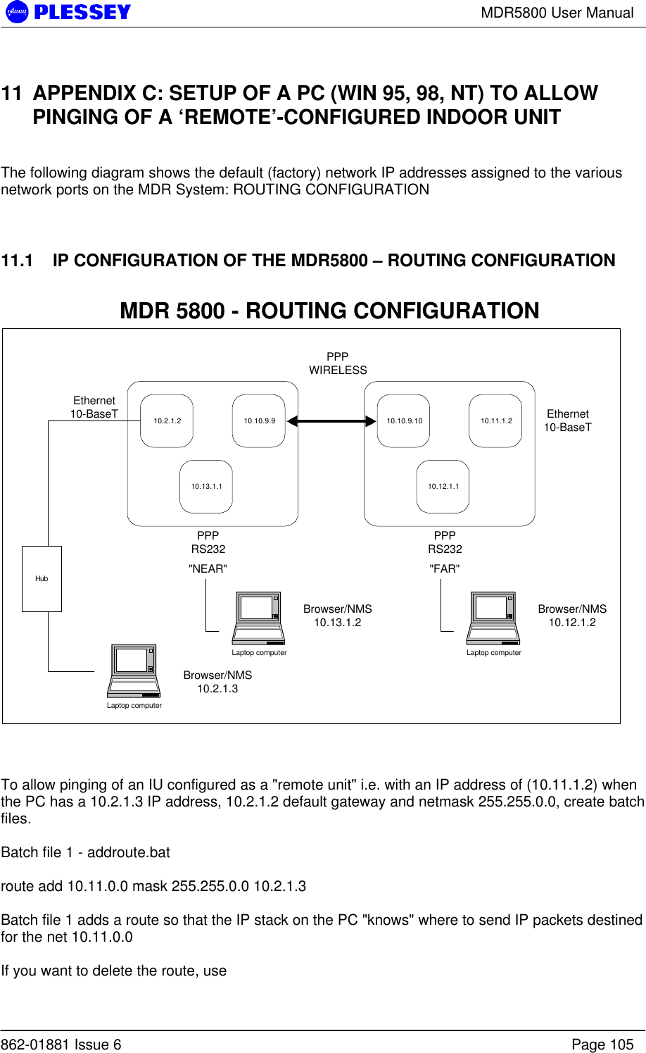 MDR5800 User Manual862-01881 Issue 6 Page 10511 APPENDIX C: SETUP OF A PC (WIN 95, 98, NT) TO ALLOWPINGING OF A ‘REMOTE’-CONFIGURED INDOOR UNITThe following diagram shows the default (factory) network IP addresses assigned to the variousnetwork ports on the MDR System: ROUTING CONFIGURATION11.1   IP CONFIGURATION OF THE MDR5800 – ROUTING CONFIGURATION10.2.1.2 10.10.9.910.13.1.110.10.9.10 10.11.1.210.12.1.1Ethernet10-BaseTPPPRS232PPPWIRELESSPPPRS232Ethernet10-BaseT&quot;NEAR&quot; &quot;FAR&quot;Laptop computerBrowser/NMS10.2.1.3HubMDR 5800 - ROUTING CONFIGURATIONLaptop computerBrowser/NMS10.12.1.2Laptop computerBrowser/NMS10.13.1.2To allow pinging of an IU configured as a &quot;remote unit&quot; i.e. with an IP address of (10.11.1.2) whenthe PC has a 10.2.1.3 IP address, 10.2.1.2 default gateway and netmask 255.255.0.0, create batchfiles.Batch file 1 - addroute.batroute add 10.11.0.0 mask 255.255.0.0 10.2.1.3Batch file 1 adds a route so that the IP stack on the PC &quot;knows&quot; where to send IP packets destinedfor the net 10.11.0.0If you want to delete the route, use