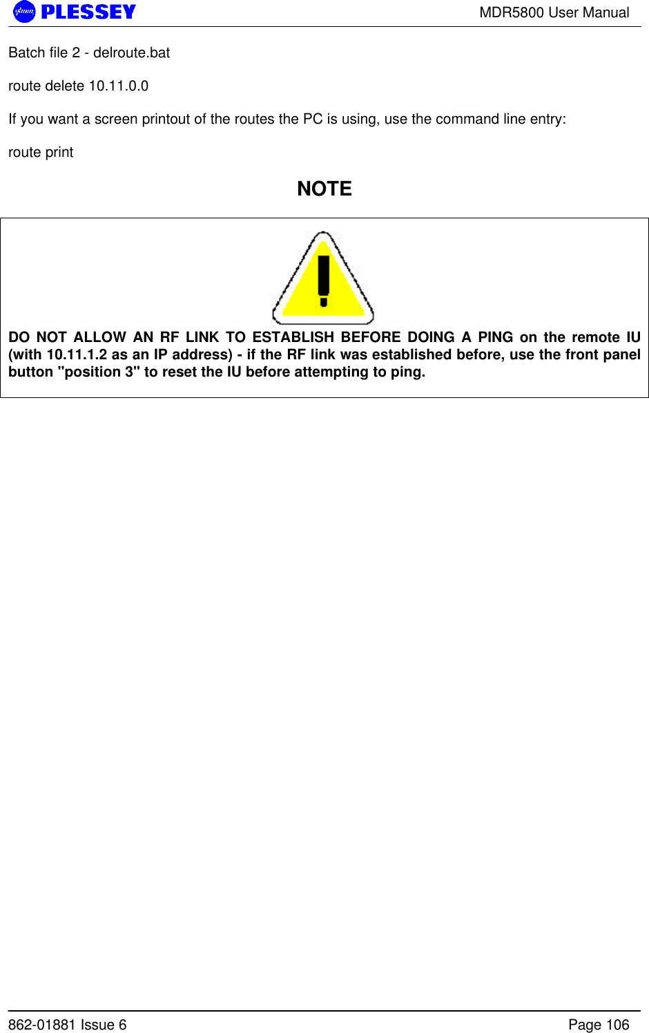 MDR5800 User Manual862-01881 Issue 6 Page 106Batch file 2 - delroute.batroute delete 10.11.0.0If you want a screen printout of the routes the PC is using, use the command line entry:route printNOTEDO NOT ALLOW AN RF LINK TO ESTABLISH BEFORE DOING A PING on the remote IU(with 10.11.1.2 as an IP address) - if the RF link was established before, use the front panelbutton &quot;position 3&quot; to reset the IU before attempting to ping.