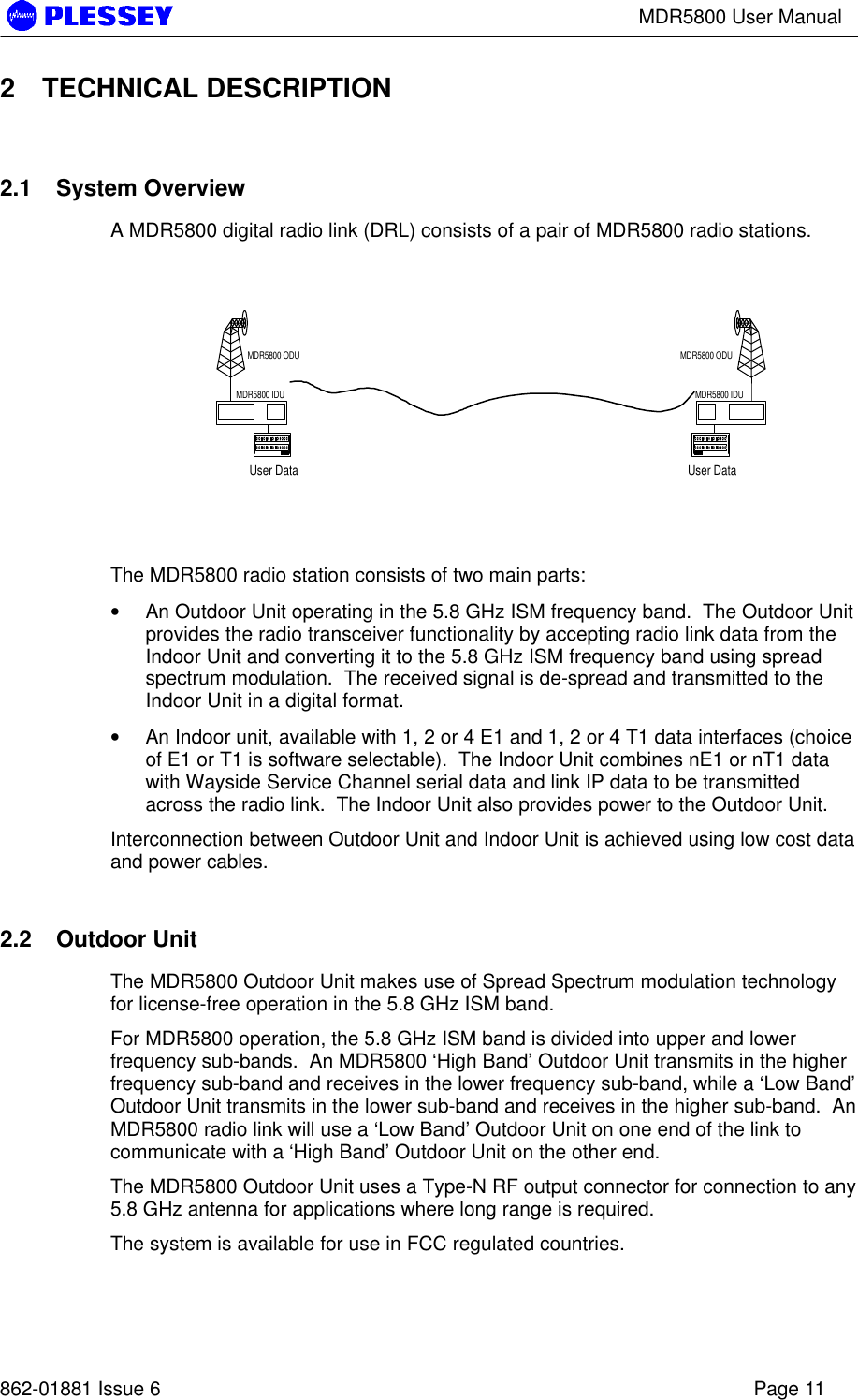 MDR5800 User Manual862-01881 Issue 6 Page 112 TECHNICAL DESCRIPTION2.1 System OverviewA MDR5800 digital radio link (DRL) consists of a pair of MDR5800 radio stations.The MDR5800 radio station consists of two main parts:• An Outdoor Unit operating in the 5.8 GHz ISM frequency band.  The Outdoor Unitprovides the radio transceiver functionality by accepting radio link data from theIndoor Unit and converting it to the 5.8 GHz ISM frequency band using spreadspectrum modulation.  The received signal is de-spread and transmitted to theIndoor Unit in a digital format.• An Indoor unit, available with 1, 2 or 4 E1 and 1, 2 or 4 T1 data interfaces (choiceof E1 or T1 is software selectable).  The Indoor Unit combines nE1 or nT1 datawith Wayside Service Channel serial data and link IP data to be transmittedacross the radio link.  The Indoor Unit also provides power to the Outdoor Unit.Interconnection between Outdoor Unit and Indoor Unit is achieved using low cost dataand power cables.2.2 Outdoor UnitThe MDR5800 Outdoor Unit makes use of Spread Spectrum modulation technologyfor license-free operation in the 5.8 GHz ISM band.For MDR5800 operation, the 5.8 GHz ISM band is divided into upper and lowerfrequency sub-bands.  An MDR5800 ‘High Band’ Outdoor Unit transmits in the higherfrequency sub-band and receives in the lower frequency sub-band, while a ‘Low Band’Outdoor Unit transmits in the lower sub-band and receives in the higher sub-band.  AnMDR5800 radio link will use a ‘Low Band’ Outdoor Unit on one end of the link tocommunicate with a ‘High Band’ Outdoor Unit on the other end.The MDR5800 Outdoor Unit uses a Type-N RF output connector for connection to any5.8 GHz antenna for applications where long range is required.The system is available for use in FCC regulated countries.User DataMDR5800 ODUMDR5800 IDUUser DataMDR5800 ODUMDR5800 IDU