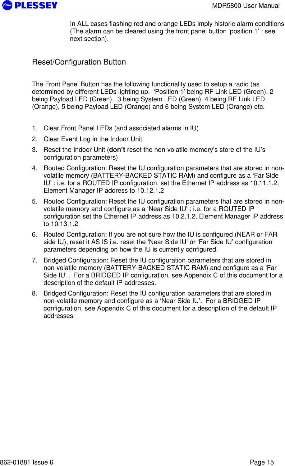 MDR5800 User Manual862-01881 Issue 6 Page 15In ALL cases flashing red and orange LEDs imply historic alarm conditions(The alarm can be cleared using the front panel button ‘position 1’ : seenext section).Reset/Configuration ButtonThe Front Panel Button has the following functionality used to setup a radio (asdetermined by different LEDs lighting up.  ‘Position 1’ being RF Link LED (Green), 2being Payload LED (Green),  3 being System LED (Green), 4 being RF Link LED(Orange), 5 being Payload LED (Orange) and 6 being System LED (Orange) etc.1. Clear Front Panel LEDs (and associated alarms in IU)2. Clear Event Log in the Indoor Unit3. Reset the Indoor Unit (don’t reset the non-volatile memory’s store of the IU’sconfiguration parameters)4. Routed Configuration: Reset the IU configuration parameters that are stored in non-volatile memory (BATTERY-BACKED STATIC RAM) and configure as a ‘Far SideIU’ : i.e. for a ROUTED IP configuration, set the Ethernet IP address as 10.11.1.2,Element Manager IP address to 10.12.1.25. Routed Configuration: Reset the IU configuration parameters that are stored in non-volatile memory and configure as a ‘Near Side IU’ : i.e. for a ROUTED IPconfiguration set the Ethernet IP address as 10.2.1.2, Element Manager IP addressto 10.13.1.26. Routed Configuration: If you are not sure how the IU is configured (NEAR or FARside IU), reset it AS IS i.e. reset the ‘Near Side IU’ or ‘Far Side IU’ configurationparameters depending on how the IU is currently configured.7. Bridged Configuration: Reset the IU configuration parameters that are stored innon-volatile memory (BATTERY-BACKED STATIC RAM) and configure as a ‘FarSide IU’ .  For a BRIDGED IP configuration, see Appendix C of this document for adescription of the default IP addresses.8. Bridged Configuration: Reset the IU configuration parameters that are stored innon-volatile memory and configure as a ‘Near Side IU’.  For a BRIDGED IPconfiguration, see Appendix C of this document for a description of the default IPaddresses.