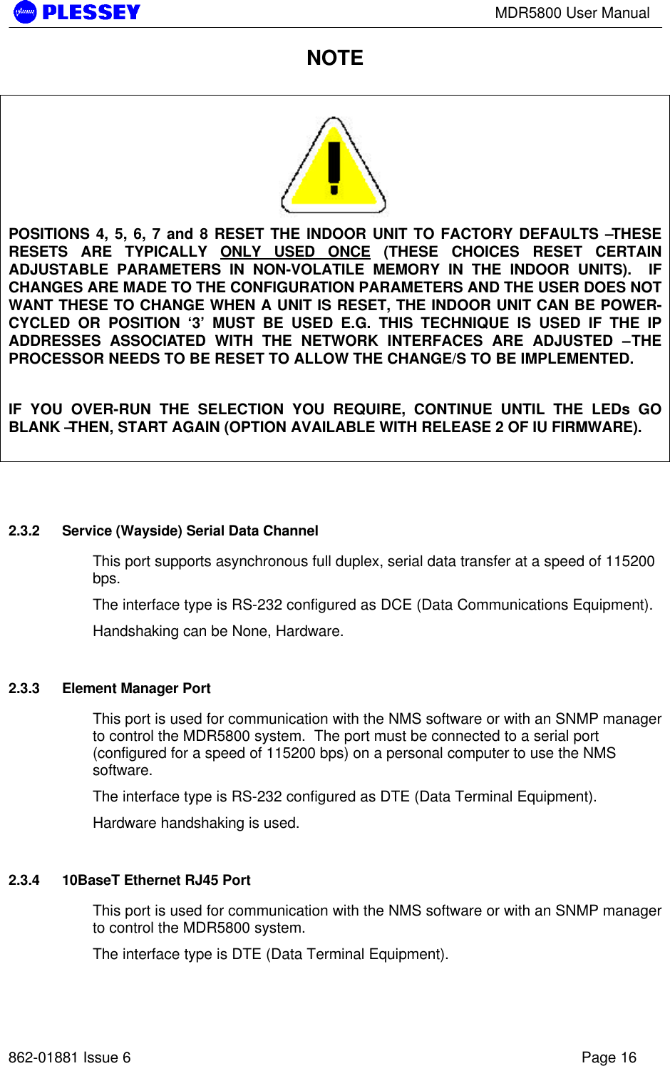 MDR5800 User Manual862-01881 Issue 6 Page 16NOTEPOSITIONS 4, 5, 6, 7 and 8 RESET THE INDOOR UNIT TO FACTORY DEFAULTS – THESERESETS ARE TYPICALLY ONLY USED ONCE (THESE CHOICES RESET CERTAINADJUSTABLE PARAMETERS IN NON-VOLATILE MEMORY IN THE INDOOR UNITS).  IFCHANGES ARE MADE TO THE CONFIGURATION PARAMETERS AND THE USER DOES NOTWANT THESE TO CHANGE WHEN A UNIT IS RESET, THE INDOOR UNIT CAN BE POWER-CYCLED OR POSITION ‘3’ MUST BE USED E.G. THIS TECHNIQUE IS USED IF THE IPADDRESSES ASSOCIATED WITH THE NETWORK INTERFACES ARE ADJUSTED – THEPROCESSOR NEEDS TO BE RESET TO ALLOW THE CHANGE/S TO BE IMPLEMENTED.IF YOU OVER-RUN THE SELECTION YOU REQUIRE, CONTINUE UNTIL THE LEDs GOBLANK – THEN, START AGAIN (OPTION AVAILABLE WITH RELEASE 2 OF IU FIRMWARE).2.3.2 Service (Wayside) Serial Data ChannelThis port supports asynchronous full duplex, serial data transfer at a speed of 115200bps.The interface type is RS-232 configured as DCE (Data Communications Equipment).Handshaking can be None, Hardware.2.3.3 Element Manager PortThis port is used for communication with the NMS software or with an SNMP managerto control the MDR5800 system.  The port must be connected to a serial port(configured for a speed of 115200 bps) on a personal computer to use the NMSsoftware.The interface type is RS-232 configured as DTE (Data Terminal Equipment).Hardware handshaking is used.2.3.4 10BaseT Ethernet RJ45 PortThis port is used for communication with the NMS software or with an SNMP managerto control the MDR5800 system.The interface type is DTE (Data Terminal Equipment).