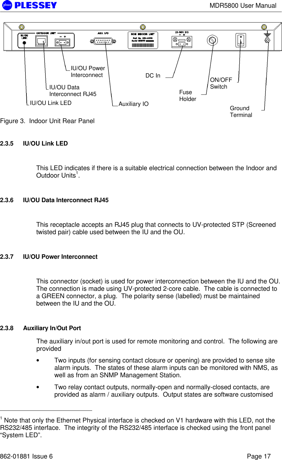 MDR5800 User Manual862-01881 Issue 6 Page 17Figure 3.  Indoor Unit Rear Panel2.3.5 IU/OU Link LEDThis LED indicates if there is a suitable electrical connection between the Indoor andOutdoor Units1.2.3.6 IU/OU Data Interconnect RJ45This receptacle accepts an RJ45 plug that connects to UV-protected STP (Screenedtwisted pair) cable used between the IU and the OU.2.3.7 IU/OU Power InterconnectThis connector (socket) is used for power interconnection between the IU and the OU.The connection is made using UV-protected 2-core cable.  The cable is connected toa GREEN connector, a plug.  The polarity sense (labelled) must be maintainedbetween the IU and the OU.2.3.8 Auxiliary In/Out PortThe auxiliary in/out port is used for remote monitoring and control.  The following areprovided• Two inputs (for sensing contact closure or opening) are provided to sense sitealarm inputs.  The states of these alarm inputs can be monitored with NMS, aswell as from an SNMP Management Station.• Two relay contact outputs, normally-open and normally-closed contacts, areprovided as alarm / auxiliary outputs.  Output states are software customised                                                  1 Note that only the Ethernet Physical interface is checked on V1 hardware with this LED, not theRS232/485 interface.  The integrity of the RS232/485 interface is checked using the front panel“System LED”.IU/OU DataInterconnect RJ45IU/OU PowerInterconnectAuxiliary IODC InFuseHolderON/OFFSwitchGroundTerminalIU/OU Link LED