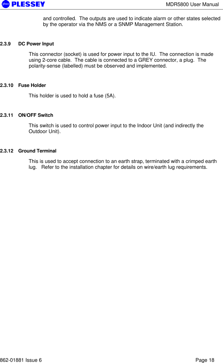 MDR5800 User Manual862-01881 Issue 6 Page 18and controlled.  The outputs are used to indicate alarm or other states selectedby the operator via the NMS or a SNMP Management Station.2.3.9 DC Power InputThis connector (socket) is used for power input to the IU.  The connection is madeusing 2-core cable.  The cable is connected to a GREY connector, a plug.  Thepolarity-sense (labelled) must be observed and implemented.2.3.10 Fuse HolderThis holder is used to hold a fuse (5A).2.3.11 ON/OFF SwitchThis switch is used to control power input to the Indoor Unit (and indirectly theOutdoor Unit).2.3.12 Ground TerminalThis is used to accept connection to an earth strap, terminated with a crimped earthlug.   Refer to the installation chapter for details on wire/earth lug requirements.