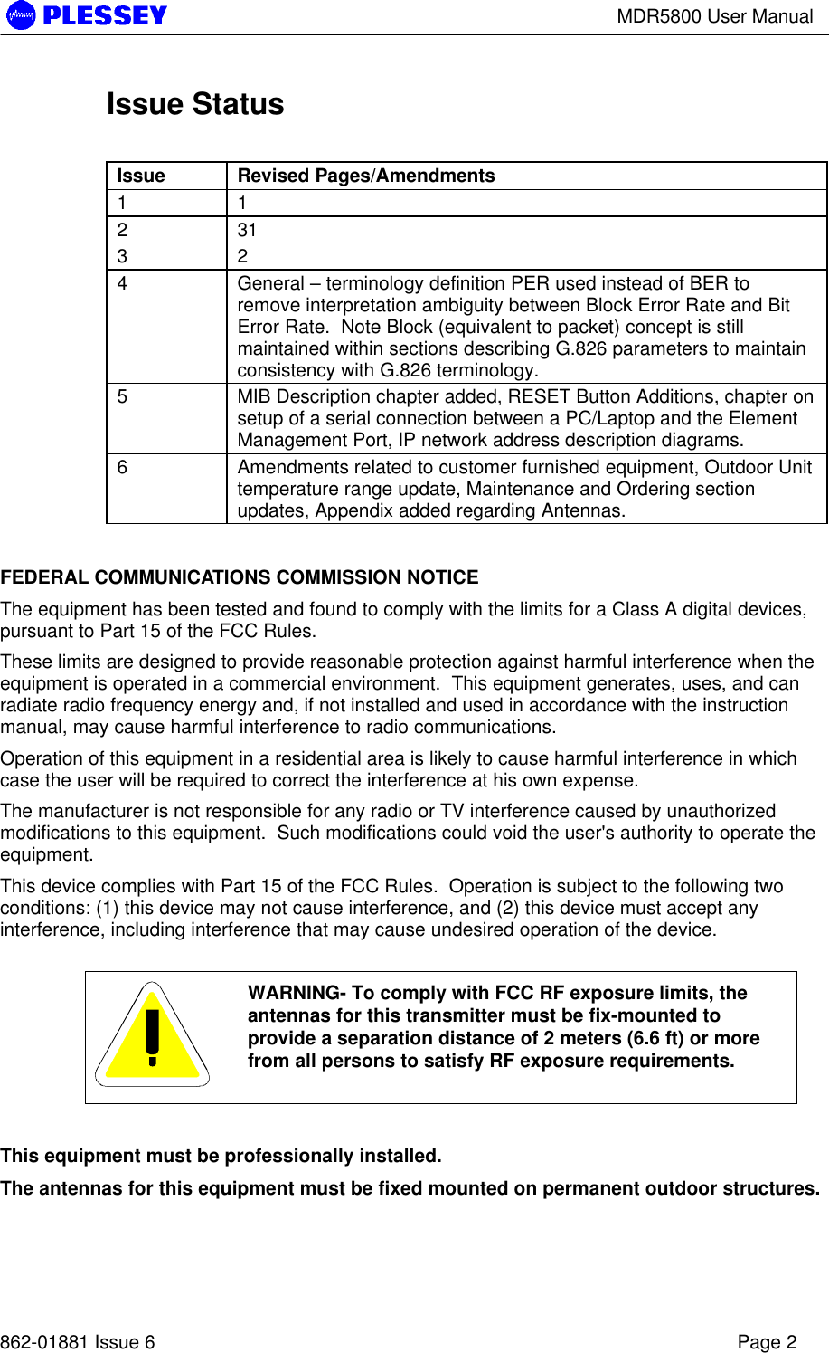 MDR5800 User Manual862-01881 Issue 6 Page 2Issue StatusIssue Revised Pages/Amendments1 12 313 24General – terminology definition PER used instead of BER toremove interpretation ambiguity between Block Error Rate and BitError Rate.  Note Block (equivalent to packet) concept is stillmaintained within sections describing G.826 parameters to maintainconsistency with G.826 terminology.5MIB Description chapter added, RESET Button Additions, chapter onsetup of a serial connection between a PC/Laptop and the ElementManagement Port, IP network address description diagrams.6Amendments related to customer furnished equipment, Outdoor Unittemperature range update, Maintenance and Ordering sectionupdates, Appendix added regarding Antennas.FEDERAL COMMUNICATIONS COMMISSION NOTICEThe equipment has been tested and found to comply with the limits for a Class A digital devices,pursuant to Part 15 of the FCC Rules.These limits are designed to provide reasonable protection against harmful interference when theequipment is operated in a commercial environment.  This equipment generates, uses, and canradiate radio frequency energy and, if not installed and used in accordance with the instructionmanual, may cause harmful interference to radio communications.Operation of this equipment in a residential area is likely to cause harmful interference in whichcase the user will be required to correct the interference at his own expense.The manufacturer is not responsible for any radio or TV interference caused by unauthorizedmodifications to this equipment.  Such modifications could void the user&apos;s authority to operate theequipment.This device complies with Part 15 of the FCC Rules.  Operation is subject to the following twoconditions: (1) this device may not cause interference, and (2) this device must accept anyinterference, including interference that may cause undesired operation of the device.WARNING- To comply with FCC RF exposure limits, theantennas for this transmitter must be fix-mounted toprovide a separation distance of 2 meters (6.6 ft) or morefrom all persons to satisfy RF exposure requirements.This equipment must be professionally installed.The antennas for this equipment must be fixed mounted on permanent outdoor structures.