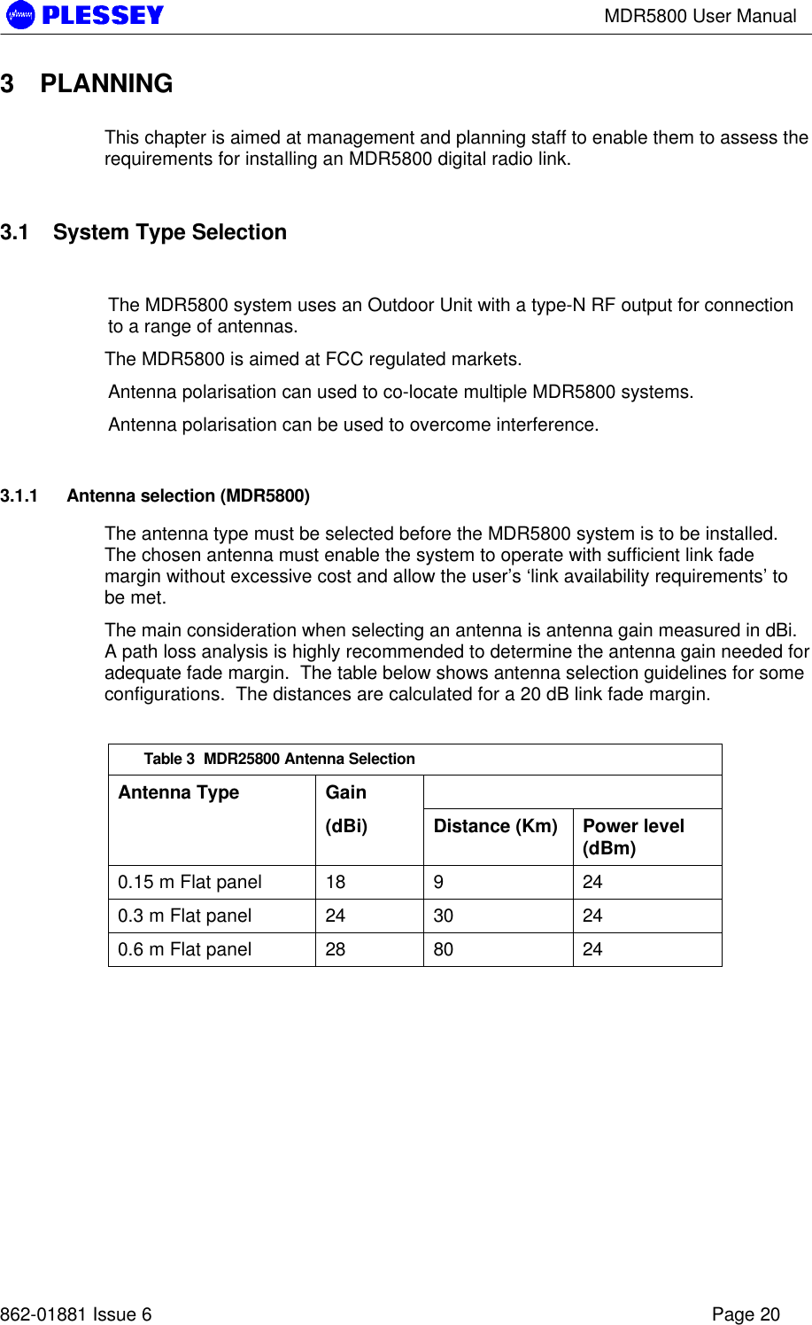 MDR5800 User Manual862-01881 Issue 6 Page 203 PLANNINGThis chapter is aimed at management and planning staff to enable them to assess therequirements for installing an MDR5800 digital radio link.3.1 System Type SelectionThe MDR5800 system uses an Outdoor Unit with a type-N RF output for connectionto a range of antennas.The MDR5800 is aimed at FCC regulated markets.Antenna polarisation can used to co-locate multiple MDR5800 systems.Antenna polarisation can be used to overcome interference.3.1.1 Antenna selection (MDR5800)The antenna type must be selected before the MDR5800 system is to be installed.The chosen antenna must enable the system to operate with sufficient link fademargin without excessive cost and allow the user’s ‘link availability requirements’ tobe met.The main consideration when selecting an antenna is antenna gain measured in dBi.A path loss analysis is highly recommended to determine the antenna gain needed foradequate fade margin.  The table below shows antenna selection guidelines for someconfigurations.  The distances are calculated for a 20 dB link fade margin.Table 3  MDR25800 Antenna SelectionAntenna Type Gain(dBi) Distance (Km) Power level(dBm)0.15 m Flat panel 18 9 240.3 m Flat panel 24 30 240.6 m Flat panel 28 80 24