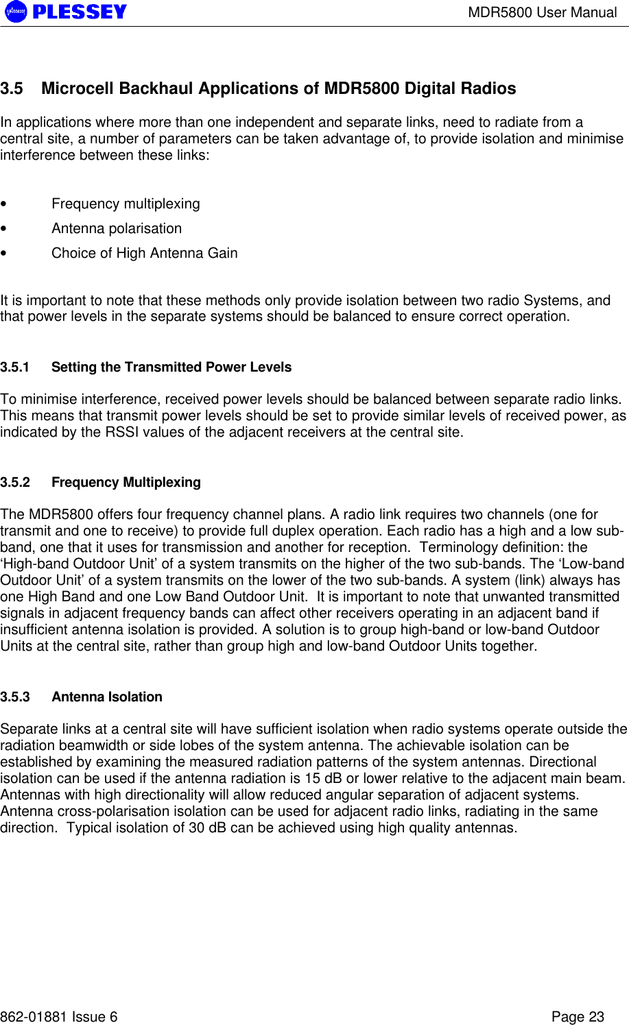 MDR5800 User Manual862-01881 Issue 6 Page 233.5 Microcell Backhaul Applications of MDR5800 Digital RadiosIn applications where more than one independent and separate links, need to radiate from acentral site, a number of parameters can be taken advantage of, to provide isolation and minimiseinterference between these links:•  Frequency multiplexing•  Antenna polarisation•  Choice of High Antenna GainIt is important to note that these methods only provide isolation between two radio Systems, andthat power levels in the separate systems should be balanced to ensure correct operation.3.5.1 Setting the Transmitted Power LevelsTo minimise interference, received power levels should be balanced between separate radio links.This means that transmit power levels should be set to provide similar levels of received power, asindicated by the RSSI values of the adjacent receivers at the central site.3.5.2 Frequency MultiplexingThe MDR5800 offers four frequency channel plans. A radio link requires two channels (one fortransmit and one to receive) to provide full duplex operation. Each radio has a high and a low sub-band, one that it uses for transmission and another for reception.  Terminology definition: the‘High-band Outdoor Unit’ of a system transmits on the higher of the two sub-bands. The ‘Low-bandOutdoor Unit’ of a system transmits on the lower of the two sub-bands. A system (link) always hasone High Band and one Low Band Outdoor Unit.  It is important to note that unwanted transmittedsignals in adjacent frequency bands can affect other receivers operating in an adjacent band ifinsufficient antenna isolation is provided. A solution is to group high-band or low-band OutdoorUnits at the central site, rather than group high and low-band Outdoor Units together.3.5.3 Antenna IsolationSeparate links at a central site will have sufficient isolation when radio systems operate outside theradiation beamwidth or side lobes of the system antenna. The achievable isolation can beestablished by examining the measured radiation patterns of the system antennas. Directionalisolation can be used if the antenna radiation is 15 dB or lower relative to the adjacent main beam.Antennas with high directionality will allow reduced angular separation of adjacent systems.Antenna cross-polarisation isolation can be used for adjacent radio links, radiating in the samedirection.  Typical isolation of 30 dB can be achieved using high quality antennas.