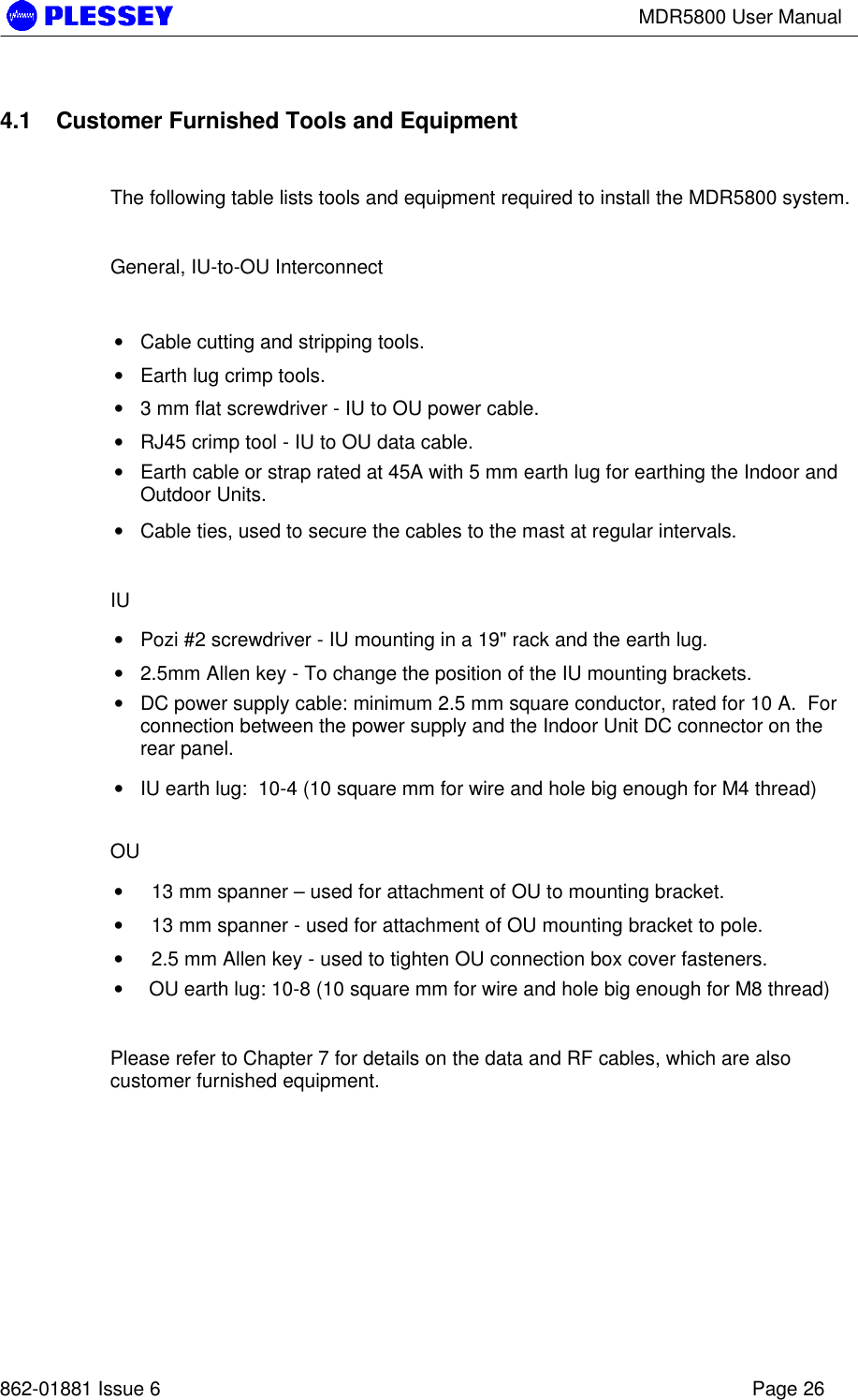 MDR5800 User Manual862-01881 Issue 6 Page 264.1 Customer Furnished Tools and EquipmentThe following table lists tools and equipment required to install the MDR5800 system.General, IU-to-OU Interconnect• Cable cutting and stripping tools.• Earth lug crimp tools.• 3 mm flat screwdriver - IU to OU power cable.• RJ45 crimp tool - IU to OU data cable.• Earth cable or strap rated at 45A with 5 mm earth lug for earthing the Indoor andOutdoor Units.• Cable ties, used to secure the cables to the mast at regular intervals.IU• Pozi #2 screwdriver - IU mounting in a 19&quot; rack and the earth lug.• 2.5mm Allen key - To change the position of the IU mounting brackets.• DC power supply cable: minimum 2.5 mm square conductor, rated for 10 A.  Forconnection between the power supply and the Indoor Unit DC connector on therear panel.• IU earth lug:  10-4 (10 square mm for wire and hole big enough for M4 thread)OU•   13 mm spanner – used for attachment of OU to mounting bracket.•   13 mm spanner - used for attachment of OU mounting bracket to pole.•   2.5 mm Allen key - used to tighten OU connection box cover fasteners.• OU earth lug: 10-8 (10 square mm for wire and hole big enough for M8 thread)Please refer to Chapter 7 for details on the data and RF cables, which are alsocustomer furnished equipment.