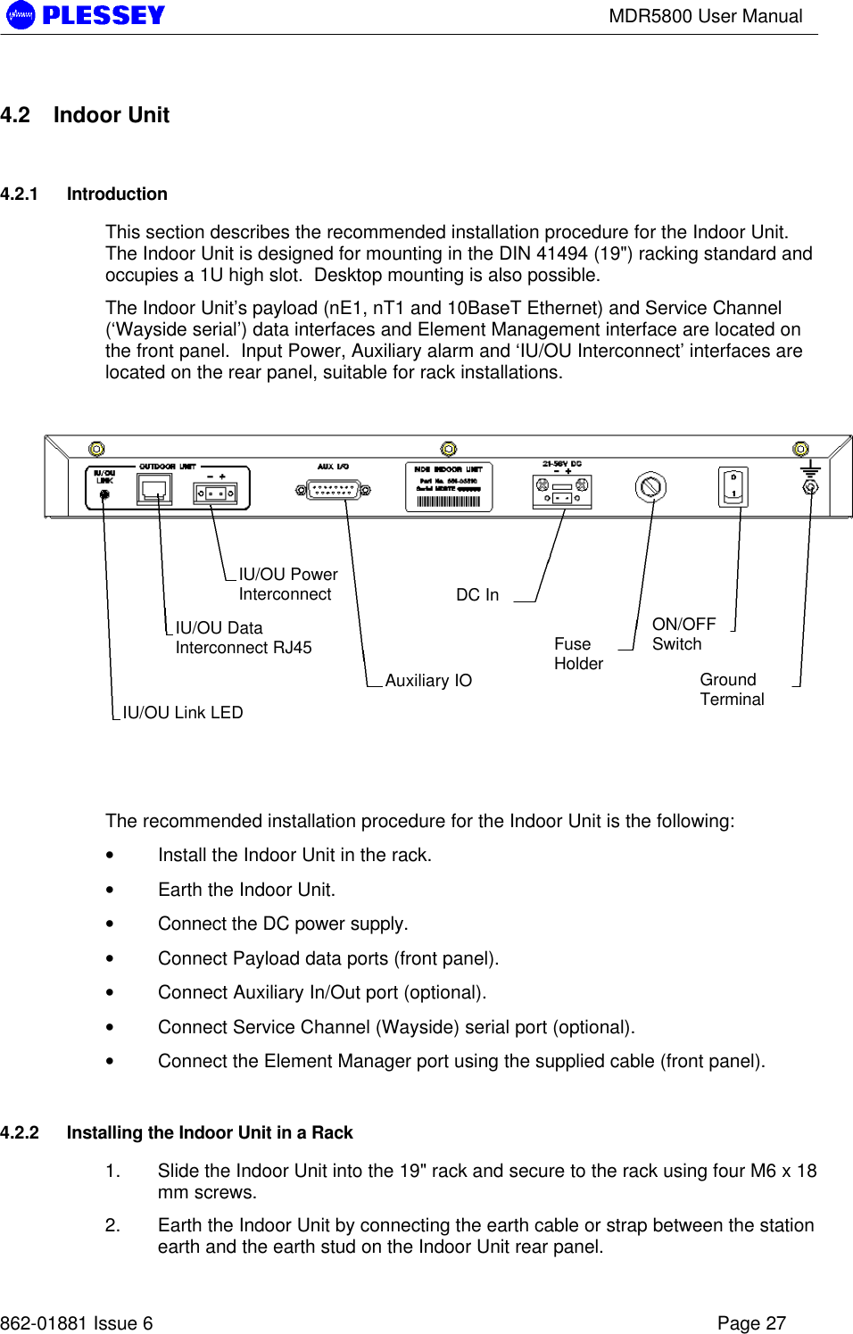 MDR5800 User Manual862-01881 Issue 6 Page 274.2 Indoor Unit4.2.1 IntroductionThis section describes the recommended installation procedure for the Indoor Unit.The Indoor Unit is designed for mounting in the DIN 41494 (19&quot;) racking standard andoccupies a 1U high slot.  Desktop mounting is also possible.The Indoor Unit’s payload (nE1, nT1 and 10BaseT Ethernet) and Service Channel(‘Wayside serial’) data interfaces and Element Management interface are located onthe front panel.  Input Power, Auxiliary alarm and ‘IU/OU Interconnect’ interfaces arelocated on the rear panel, suitable for rack installations.The recommended installation procedure for the Indoor Unit is the following:• Install the Indoor Unit in the rack.• Earth the Indoor Unit.• Connect the DC power supply.• Connect Payload data ports (front panel).• Connect Auxiliary In/Out port (optional).• Connect Service Channel (Wayside) serial port (optional).• Connect the Element Manager port using the supplied cable (front panel).4.2.2 Installing the Indoor Unit in a Rack1. Slide the Indoor Unit into the 19&quot; rack and secure to the rack using four M6 x 18mm screws.2. Earth the Indoor Unit by connecting the earth cable or strap between the stationearth and the earth stud on the Indoor Unit rear panel.IU/OU Link LEDIU/OU DataInterconnect RJ45IU/OU PowerInterconnectAuxiliary IODC InFuseHolderON/OFFSwitchGroundTerminal