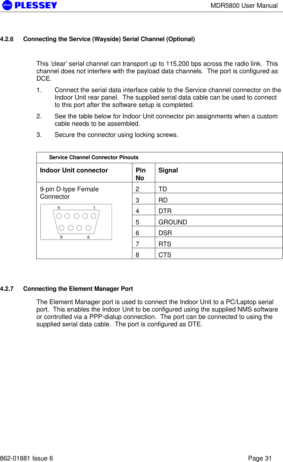 MDR5800 User Manual862-01881 Issue 6 Page 314.2.6 Connecting the Service (Wayside) Serial Channel (Optional)This ‘clear’ serial channel can transport up to 115,200 bps across the radio link.  Thischannel does not interfere with the payload data channels.  The port is configured asDCE.1. Connect the serial data interface cable to the Service channel connector on theIndoor Unit rear panel.  The supplied serial data cable can be used to connectto this port after the software setup is completed.2. See the table below for Indoor Unit connector pin assignments when a customcable needs to be assembled.3. Secure the connector using locking screws.Service Channel Connector PinoutsIndoor Unit connector PinNo Signal2TD3RD4DTR5GROUND6DSR7RTS9-pin D-type FemaleConnector15698CTS4.2.7 Connecting the Element Manager PortThe Element Manager port is used to connect the Indoor Unit to a PC/Laptop serialport.  This enables the Indoor Unit to be configured using the supplied NMS softwareor controlled via a PPP-dialup connection.  The port can be connected to using thesupplied serial data cable.  The port is configured as DTE.