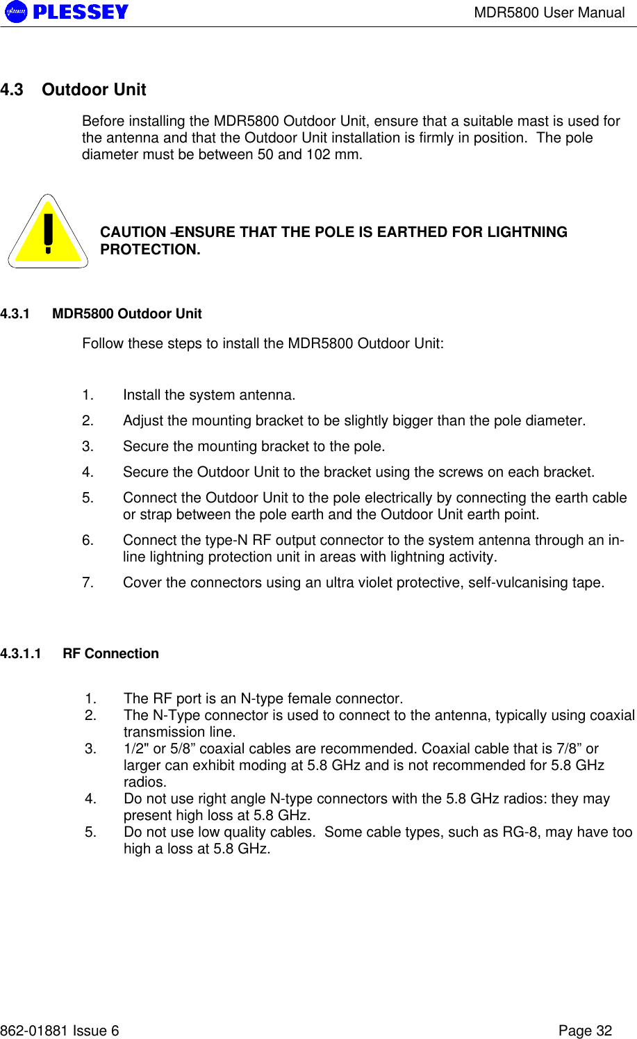 MDR5800 User Manual862-01881 Issue 6 Page 324.3 Outdoor UnitBefore installing the MDR5800 Outdoor Unit, ensure that a suitable mast is used forthe antenna and that the Outdoor Unit installation is firmly in position.  The polediameter must be between 50 and 102 mm.CAUTION – ENSURE THAT THE POLE IS EARTHED FOR LIGHTNINGPROTECTION.4.3.1 MDR5800 Outdoor UnitFollow these steps to install the MDR5800 Outdoor Unit:1. Install the system antenna.2. Adjust the mounting bracket to be slightly bigger than the pole diameter.3. Secure the mounting bracket to the pole.4. Secure the Outdoor Unit to the bracket using the screws on each bracket.5. Connect the Outdoor Unit to the pole electrically by connecting the earth cableor strap between the pole earth and the Outdoor Unit earth point.6. Connect the type-N RF output connector to the system antenna through an in-line lightning protection unit in areas with lightning activity.7. Cover the connectors using an ultra violet protective, self-vulcanising tape.4.3.1.1 RF Connection1. The RF port is an N-type female connector.2. The N-Type connector is used to connect to the antenna, typically using coaxialtransmission line.3. 1/2&quot; or 5/8” coaxial cables are recommended. Coaxial cable that is 7/8” orlarger can exhibit moding at 5.8 GHz and is not recommended for 5.8 GHzradios.4. Do not use right angle N-type connectors with the 5.8 GHz radios: they maypresent high loss at 5.8 GHz.5. Do not use low quality cables.  Some cable types, such as RG-8, may have toohigh a loss at 5.8 GHz.