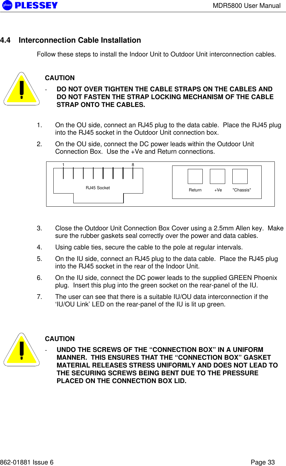 MDR5800 User Manual862-01881 Issue 6 Page 334.4 Interconnection Cable InstallationFollow these steps to install the Indoor Unit to Outdoor Unit interconnection cables.CAUTION- DO NOT OVER TIGHTEN THE CABLE STRAPS ON THE CABLES ANDDO NOT FASTEN THE STRAP LOCKING MECHANISM OF THE CABLESTRAP ONTO THE CABLES.1. On the OU side, connect an RJ45 plug to the data cable.  Place the RJ45 pluginto the RJ45 socket in the Outdoor Unit connection box.2. On the OU side, connect the DC power leads within the Outdoor UnitConnection Box.  Use the +Ve and Return connections.1 8Return +Ve &quot;Chassis&quot;RJ45 Socket3. Close the Outdoor Unit Connection Box Cover using a 2.5mm Allen key.  Makesure the rubber gaskets seal correctly over the power and data cables.4. Using cable ties, secure the cable to the pole at regular intervals.5. On the IU side, connect an RJ45 plug to the data cable.  Place the RJ45 pluginto the RJ45 socket in the rear of the Indoor Unit.6. On the IU side, connect the DC power leads to the supplied GREEN Phoenixplug.  Insert this plug into the green socket on the rear-panel of the IU.7. The user can see that there is a suitable IU/OU data interconnection if the‘IU/OU Link’ LED on the rear-panel of the IU is lit up green.CAUTION- UNDO THE SCREWS OF THE “CONNECTION BOX” IN A UNIFORMMANNER.  THIS ENSURES THAT THE “CONNECTION BOX” GASKETMATERIAL RELEASES STRESS UNIFORMLY AND DOES NOT LEAD TOTHE SECURING SCREWS BEING BENT DUE TO THE PRESSUREPLACED ON THE CONNECTION BOX LID.