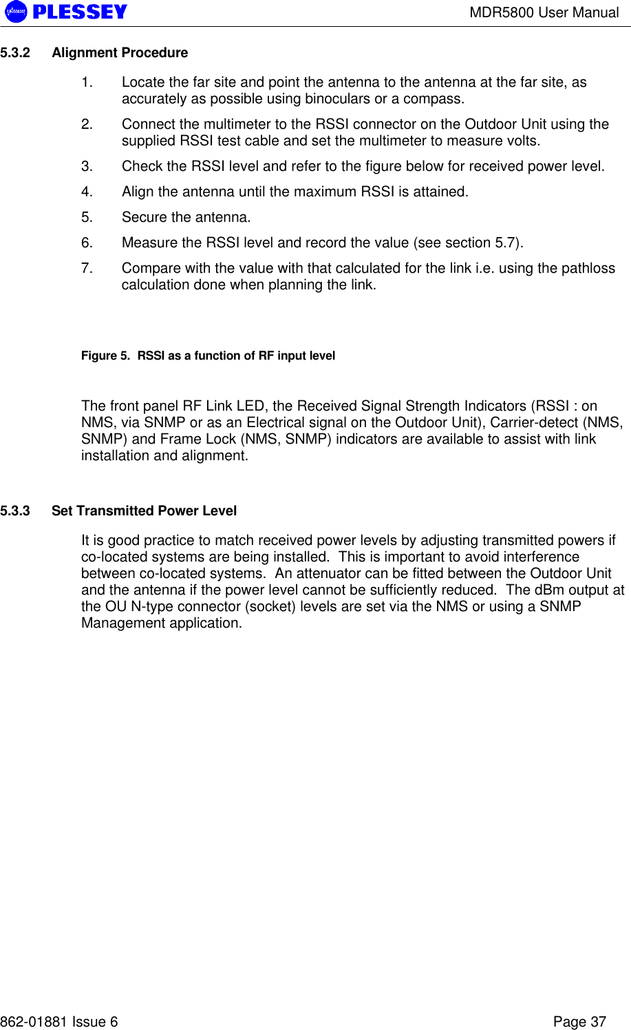MDR5800 User Manual862-01881 Issue 6 Page 375.3.2 Alignment Procedure1. Locate the far site and point the antenna to the antenna at the far site, asaccurately as possible using binoculars or a compass.2. Connect the multimeter to the RSSI connector on the Outdoor Unit using thesupplied RSSI test cable and set the multimeter to measure volts.3. Check the RSSI level and refer to the figure below for received power level.4. Align the antenna until the maximum RSSI is attained.5. Secure the antenna.6. Measure the RSSI level and record the value (see section 5.7).7. Compare with the value with that calculated for the link i.e. using the pathlosscalculation done when planning the link.Figure 5.  RSSI as a function of RF input levelThe front panel RF Link LED, the Received Signal Strength Indicators (RSSI : onNMS, via SNMP or as an Electrical signal on the Outdoor Unit), Carrier-detect (NMS,SNMP) and Frame Lock (NMS, SNMP) indicators are available to assist with linkinstallation and alignment.5.3.3 Set Transmitted Power LevelIt is good practice to match received power levels by adjusting transmitted powers ifco-located systems are being installed.  This is important to avoid interferencebetween co-located systems.  An attenuator can be fitted between the Outdoor Unitand the antenna if the power level cannot be sufficiently reduced.  The dBm output atthe OU N-type connector (socket) levels are set via the NMS or using a SNMPManagement application.