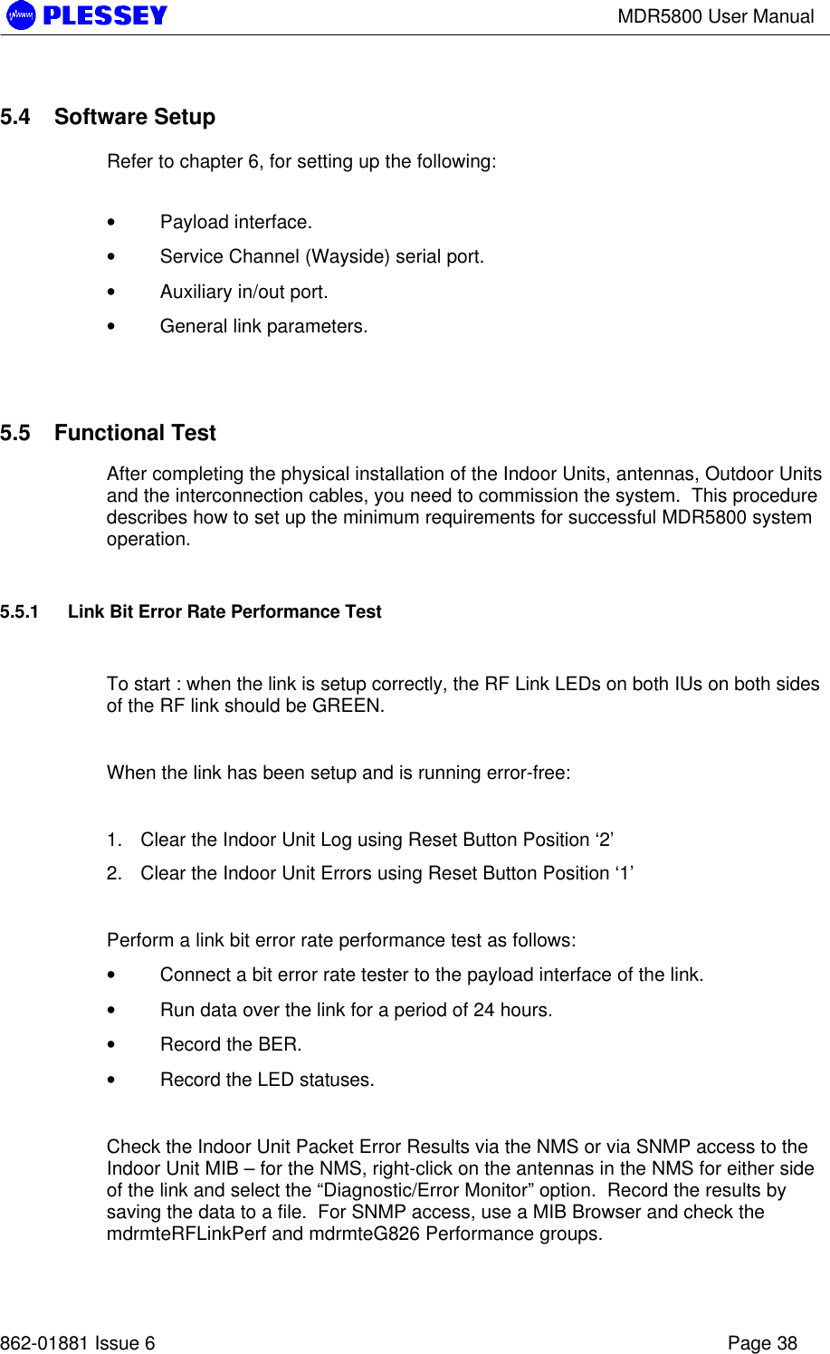 MDR5800 User Manual862-01881 Issue 6 Page 385.4 Software SetupRefer to chapter 6, for setting up the following:• Payload interface.• Service Channel (Wayside) serial port.• Auxiliary in/out port.• General link parameters.5.5 Functional TestAfter completing the physical installation of the Indoor Units, antennas, Outdoor Unitsand the interconnection cables, you need to commission the system.  This proceduredescribes how to set up the minimum requirements for successful MDR5800 systemoperation.5.5.1 Link Bit Error Rate Performance TestTo start : when the link is setup correctly, the RF Link LEDs on both IUs on both sidesof the RF link should be GREEN.When the link has been setup and is running error-free:1. Clear the Indoor Unit Log using Reset Button Position ‘2’2. Clear the Indoor Unit Errors using Reset Button Position ‘1’Perform a link bit error rate performance test as follows:• Connect a bit error rate tester to the payload interface of the link.• Run data over the link for a period of 24 hours.• Record the BER.• Record the LED statuses.Check the Indoor Unit Packet Error Results via the NMS or via SNMP access to theIndoor Unit MIB – for the NMS, right-click on the antennas in the NMS for either sideof the link and select the “Diagnostic/Error Monitor” option.  Record the results bysaving the data to a file.  For SNMP access, use a MIB Browser and check themdrmteRFLinkPerf and mdrmteG826 Performance groups.