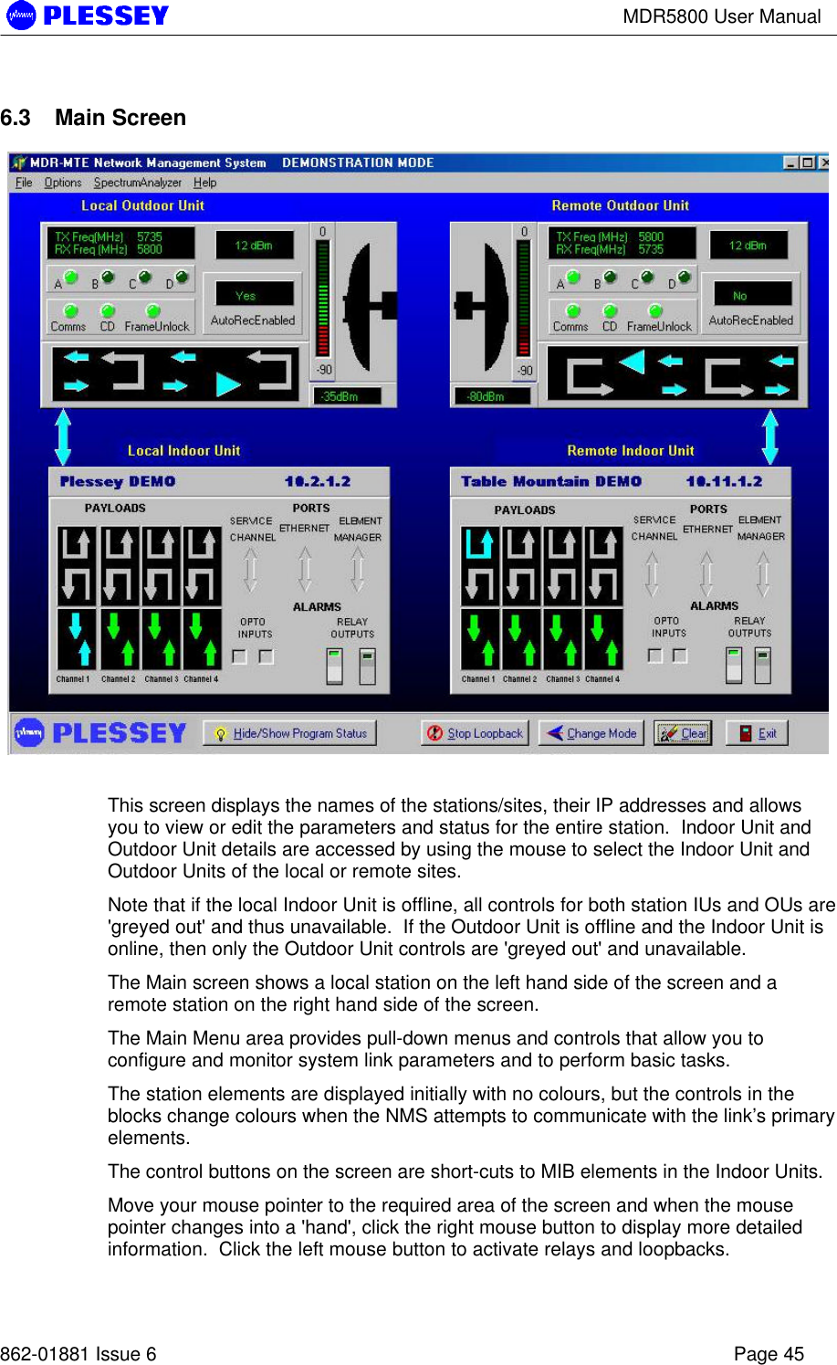 MDR5800 User Manual862-01881 Issue 6 Page 456.3 Main ScreenThis screen displays the names of the stations/sites, their IP addresses and allowsyou to view or edit the parameters and status for the entire station.  Indoor Unit andOutdoor Unit details are accessed by using the mouse to select the Indoor Unit andOutdoor Units of the local or remote sites.Note that if the local Indoor Unit is offline, all controls for both station IUs and OUs are&apos;greyed out&apos; and thus unavailable.  If the Outdoor Unit is offline and the Indoor Unit isonline, then only the Outdoor Unit controls are &apos;greyed out&apos; and unavailable.The Main screen shows a local station on the left hand side of the screen and aremote station on the right hand side of the screen.The Main Menu area provides pull-down menus and controls that allow you toconfigure and monitor system link parameters and to perform basic tasks.The station elements are displayed initially with no colours, but the controls in theblocks change colours when the NMS attempts to communicate with the link’s primaryelements.The control buttons on the screen are short-cuts to MIB elements in the Indoor Units.Move your mouse pointer to the required area of the screen and when the mousepointer changes into a &apos;hand&apos;, click the right mouse button to display more detailedinformation.  Click the left mouse button to activate relays and loopbacks.