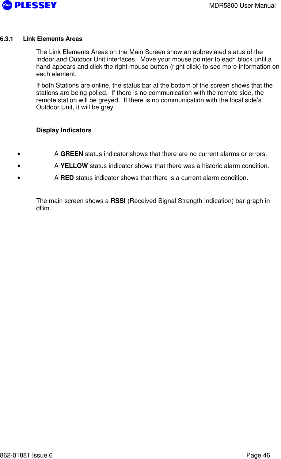 MDR5800 User Manual862-01881 Issue 6 Page 466.3.1 Link Elements AreasThe Link Elements Areas on the Main Screen show an abbreviated status of theIndoor and Outdoor Unit interfaces.  Move your mouse pointer to each block until ahand appears and click the right mouse button (right click) to see more information oneach element.If both Stations are online, the status bar at the bottom of the screen shows that thestations are being polled.  If there is no communication with the remote side, theremote station will be greyed.  If there is no communication with the local side’sOutdoor Unit, it will be grey.Display Indicators• A GREEN status indicator shows that there are no current alarms or errors.• A YELLOW status indicator shows that there was a historic alarm condition.• A RED status indicator shows that there is a current alarm condition.The main screen shows a RSSI (Received Signal Strength Indication) bar graph indBm.