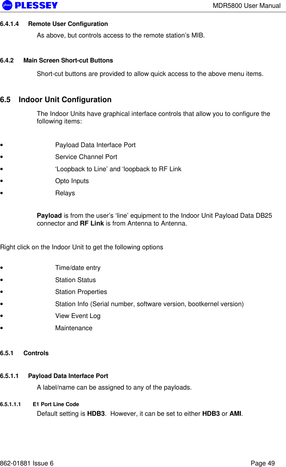 MDR5800 User Manual862-01881 Issue 6 Page 496.4.1.4 Remote User ConfigurationAs above, but controls access to the remote station’s MIB.6.4.2 Main Screen Short-cut ButtonsShort-cut buttons are provided to allow quick access to the above menu items.6.5 Indoor Unit ConfigurationThe Indoor Units have graphical interface controls that allow you to configure thefollowing items:• Payload Data Interface Port• Service Channel Port• ‘Loopback to Line’ and ‘loopback to RF Link• Opto Inputs• RelaysPayload is from the user’s ‘line’ equipment to the Indoor Unit Payload Data DB25connector and RF Link is from Antenna to Antenna.Right click on the Indoor Unit to get the following options• Time/date entry• Station Status• Station Properties• Station Info (Serial number, software version, bootkernel version)• View Event Log• Maintenance6.5.1 Controls6.5.1.1 Payload Data Interface PortA label/name can be assigned to any of the payloads.6.5.1.1.1 E1 Port Line CodeDefault setting is HDB3.  However, it can be set to either HDB3 or AMI.