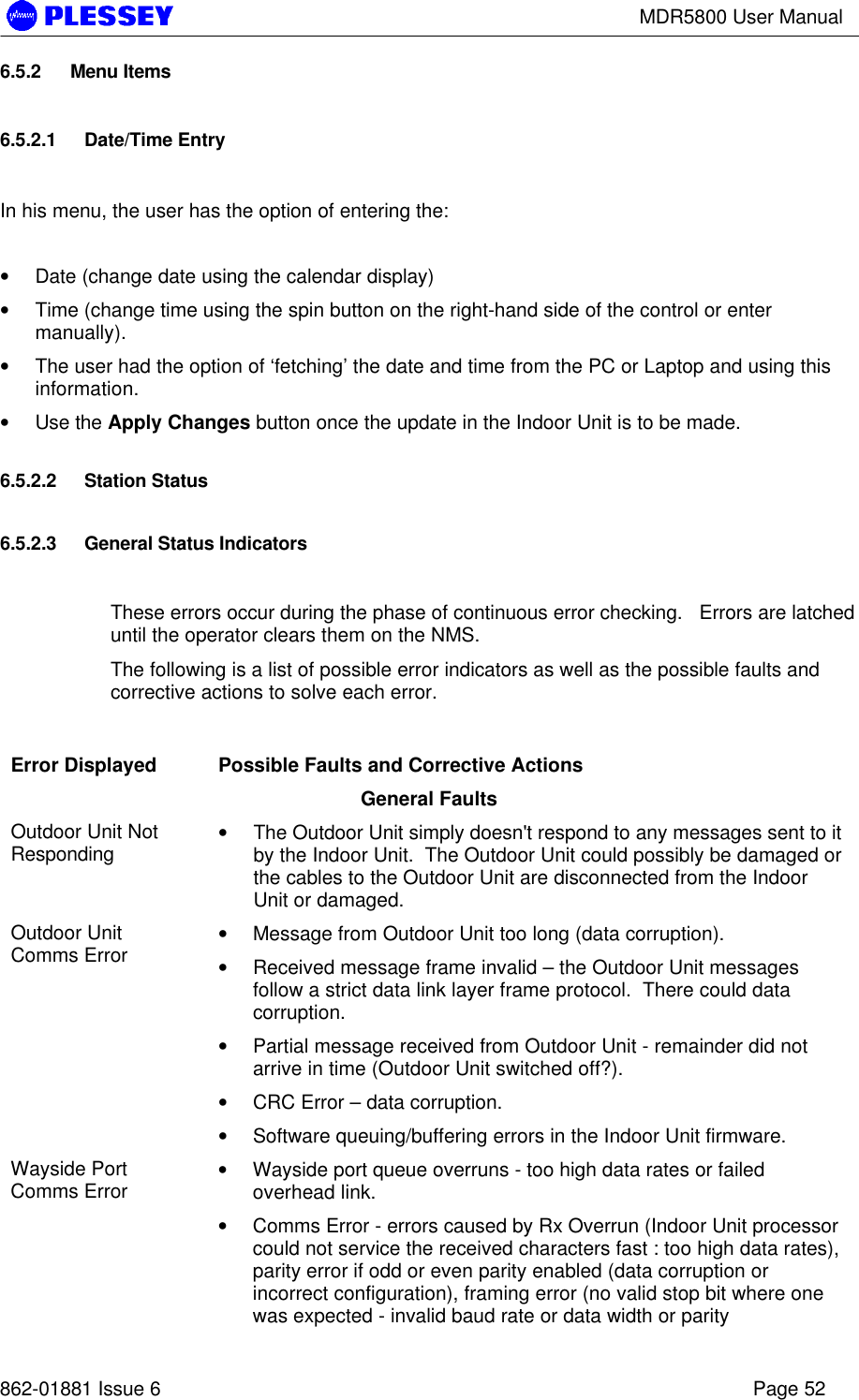 MDR5800 User Manual862-01881 Issue 6 Page 526.5.2 Menu Items6.5.2.1 Date/Time EntryIn his menu, the user has the option of entering the:• Date (change date using the calendar display)• Time (change time using the spin button on the right-hand side of the control or entermanually).• The user had the option of ‘fetching’ the date and time from the PC or Laptop and using thisinformation.• Use the Apply Changes button once the update in the Indoor Unit is to be made.6.5.2.2 Station Status6.5.2.3 General Status IndicatorsThese errors occur during the phase of continuous error checking.   Errors are latcheduntil the operator clears them on the NMS.The following is a list of possible error indicators as well as the possible faults andcorrective actions to solve each error.Error Displayed Possible Faults and Corrective ActionsGeneral FaultsOutdoor Unit NotResponding • The Outdoor Unit simply doesn&apos;t respond to any messages sent to itby the Indoor Unit.  The Outdoor Unit could possibly be damaged orthe cables to the Outdoor Unit are disconnected from the IndoorUnit or damaged.Outdoor UnitComms Error • Message from Outdoor Unit too long (data corruption).• Received message frame invalid – the Outdoor Unit messagesfollow a strict data link layer frame protocol.  There could datacorruption.• Partial message received from Outdoor Unit - remainder did notarrive in time (Outdoor Unit switched off?).• CRC Error – data corruption.• Software queuing/buffering errors in the Indoor Unit firmware.Wayside PortComms Error • Wayside port queue overruns - too high data rates or failedoverhead link.• Comms Error - errors caused by Rx Overrun (Indoor Unit processorcould not service the received characters fast : too high data rates),parity error if odd or even parity enabled (data corruption orincorrect configuration), framing error (no valid stop bit where onewas expected - invalid baud rate or data width or parity