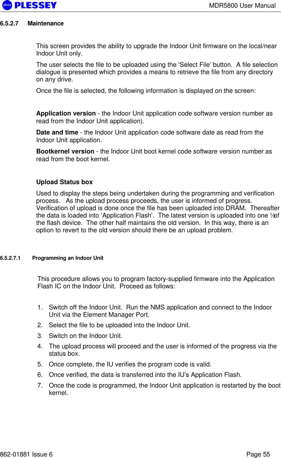 MDR5800 User Manual862-01881 Issue 6 Page 556.5.2.7 MaintenanceThis screen provides the ability to upgrade the Indoor Unit firmware on the local/nearIndoor Unit only.The user selects the file to be uploaded using the ‘Select File’ button.  A file selectiondialogue is presented which provides a means to retrieve the file from any directoryon any drive.Once the file is selected, the following information is displayed on the screen:Application version - the Indoor Unit application code software version number asread from the Indoor Unit application).Date and time - the Indoor Unit application code software date as read from theIndoor Unit application.Bootkernel version - the Indoor Unit boot kernel code software version number asread from the boot kernel.Upload Status boxUsed to display the steps being undertaken during the programming and verificationprocess.   As the upload process proceeds, the user is informed of progress.Verification of upload is done once the file has been uploaded into DRAM.  Thereafterthe data is loaded into ‘Application Flash’.  The latest version is uploaded into one ½ ofthe flash device.  The other half maintains the old version.  In this way, there is anoption to revert to the old version should there be an upload problem.6.5.2.7.1 Programming an Indoor UnitThis procedure allows you to program factory-supplied firmware into the ApplicationFlash IC on the Indoor Unit.  Proceed as follows:1. Switch off the Indoor Unit.  Run the NMS application and connect to the IndoorUnit via the Element Manager Port.2. Select the file to be uploaded into the Indoor Unit.3. Switch on the Indoor Unit.4. The upload process will proceed and the user is informed of the progress via thestatus box.5. Once complete, the IU verifies the program code is valid.6. Once verified, the data is transferred into the IU’s Application Flash.7. Once the code is programmed, the Indoor Unit application is restarted by the bootkernel.