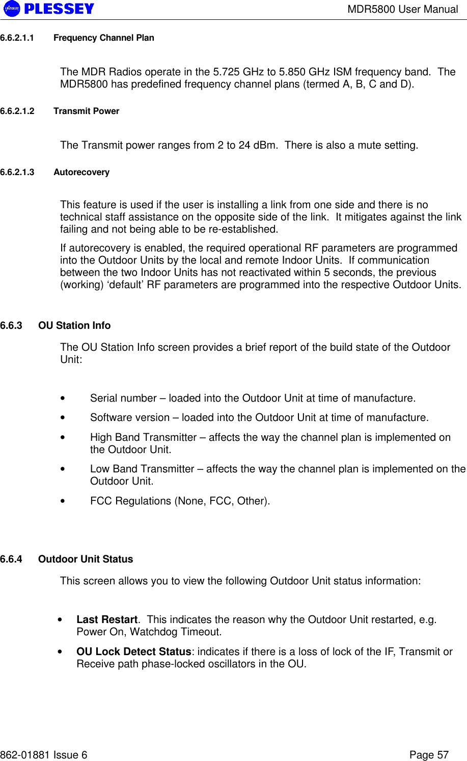 MDR5800 User Manual862-01881 Issue 6 Page 576.6.2.1.1 Frequency Channel PlanThe MDR Radios operate in the 5.725 GHz to 5.850 GHz ISM frequency band.  TheMDR5800 has predefined frequency channel plans (termed A, B, C and D).6.6.2.1.2 Transmit PowerThe Transmit power ranges from 2 to 24 dBm.  There is also a mute setting.6.6.2.1.3 AutorecoveryThis feature is used if the user is installing a link from one side and there is notechnical staff assistance on the opposite side of the link.  It mitigates against the linkfailing and not being able to be re-established.If autorecovery is enabled, the required operational RF parameters are programmedinto the Outdoor Units by the local and remote Indoor Units.  If communicationbetween the two Indoor Units has not reactivated within 5 seconds, the previous(working) ‘default’ RF parameters are programmed into the respective Outdoor Units.6.6.3 OU Station InfoThe OU Station Info screen provides a brief report of the build state of the OutdoorUnit:• Serial number – loaded into the Outdoor Unit at time of manufacture.• Software version – loaded into the Outdoor Unit at time of manufacture.• High Band Transmitter – affects the way the channel plan is implemented onthe Outdoor Unit.• Low Band Transmitter – affects the way the channel plan is implemented on theOutdoor Unit.• FCC Regulations (None, FCC, Other).6.6.4 Outdoor Unit StatusThis screen allows you to view the following Outdoor Unit status information:• Last Restart.  This indicates the reason why the Outdoor Unit restarted, e.g.Power On, Watchdog Timeout.• OU Lock Detect Status: indicates if there is a loss of lock of the IF, Transmit orReceive path phase-locked oscillators in the OU.