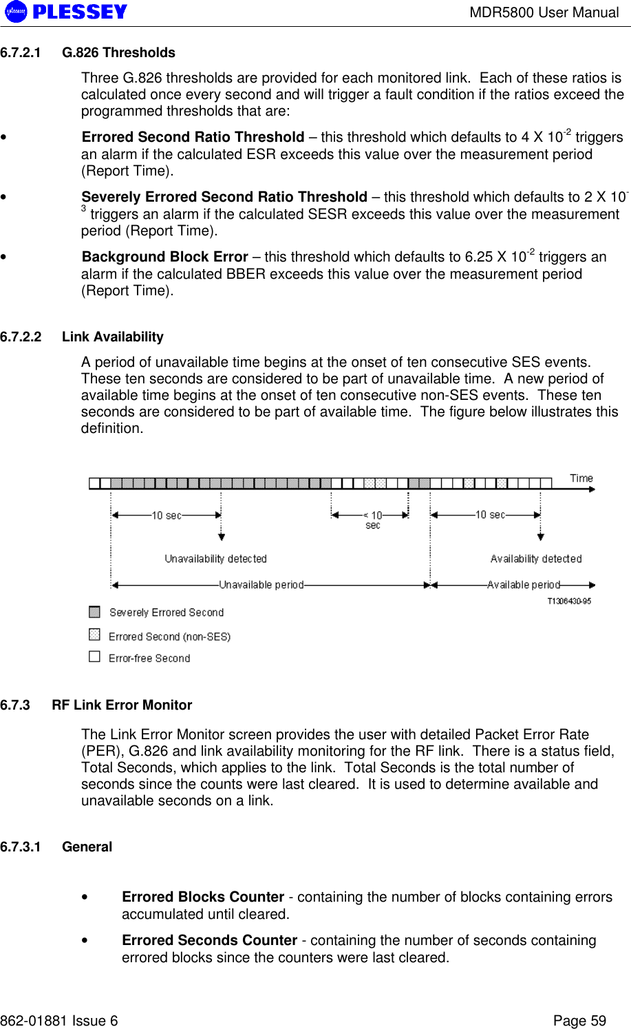 MDR5800 User Manual862-01881 Issue 6 Page 596.7.2.1 G.826 ThresholdsThree G.826 thresholds are provided for each monitored link.  Each of these ratios iscalculated once every second and will trigger a fault condition if the ratios exceed theprogrammed thresholds that are:•  Errored Second Ratio Threshold – this threshold which defaults to 4 X 10-2 triggersan alarm if the calculated ESR exceeds this value over the measurement period(Report Time).•  Severely Errored Second Ratio Threshold – this threshold which defaults to 2 X 10-3 triggers an alarm if the calculated SESR exceeds this value over the measurementperiod (Report Time).•  Background Block Error – this threshold which defaults to 6.25 X 10-2 triggers analarm if the calculated BBER exceeds this value over the measurement period(Report Time).6.7.2.2 Link AvailabilityA period of unavailable time begins at the onset of ten consecutive SES events.These ten seconds are considered to be part of unavailable time.  A new period ofavailable time begins at the onset of ten consecutive non-SES events.  These tenseconds are considered to be part of available time.  The figure below illustrates thisdefinition.6.7.3 RF Link Error MonitorThe Link Error Monitor screen provides the user with detailed Packet Error Rate(PER), G.826 and link availability monitoring for the RF link.  There is a status field,Total Seconds, which applies to the link.  Total Seconds is the total number ofseconds since the counts were last cleared.  It is used to determine available andunavailable seconds on a link.6.7.3.1 General• Errored Blocks Counter - containing the number of blocks containing errorsaccumulated until cleared.• Errored Seconds Counter - containing the number of seconds containingerrored blocks since the counters were last cleared.