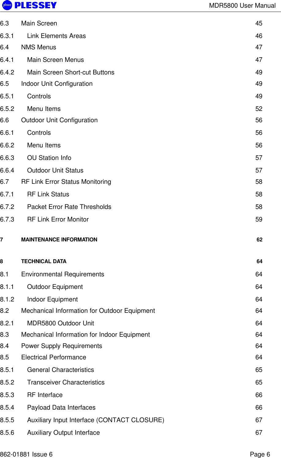 MDR5800 User Manual862-01881 Issue 6 Page 66.3 Main Screen 456.3.1 Link Elements Areas 466.4 NMS Menus 476.4.1 Main Screen Menus 476.4.2 Main Screen Short-cut Buttons 496.5 Indoor Unit Configuration 496.5.1 Controls 496.5.2 Menu Items 526.6 Outdoor Unit Configuration 566.6.1 Controls 566.6.2 Menu Items 566.6.3 OU Station Info 576.6.4 Outdoor Unit Status 576.7 RF Link Error Status Monitoring 586.7.1 RF Link Status 586.7.2 Packet Error Rate Thresholds 586.7.3 RF Link Error Monitor 597MAINTENANCE INFORMATION 628TECHNICAL DATA 648.1 Environmental Requirements 648.1.1 Outdoor Equipment 648.1.2 Indoor Equipment 648.2 Mechanical Information for Outdoor Equipment 648.2.1 MDR5800 Outdoor Unit 648.3 Mechanical Information for Indoor Equipment 648.4 Power Supply Requirements 648.5 Electrical Performance 648.5.1 General Characteristics 658.5.2 Transceiver Characteristics 658.5.3 RF Interface 668.5.4 Payload Data Interfaces 668.5.5 Auxiliary Input Interface (CONTACT CLOSURE) 678.5.6 Auxiliary Output Interface 67