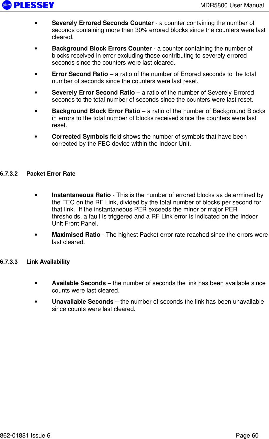 MDR5800 User Manual862-01881 Issue 6 Page 60• Severely Errored Seconds Counter - a counter containing the number ofseconds containing more than 30% errored blocks since the counters were lastcleared.• Background Block Errors Counter - a counter containing the number ofblocks received in error excluding those contributing to severely erroredseconds since the counters were last cleared.• Error Second Ratio – a ratio of the number of Errored seconds to the totalnumber of seconds since the counters were last reset.• Severely Error Second Ratio – a ratio of the number of Severely Erroredseconds to the total number of seconds since the counters were last reset.• Background Block Error Ratio – a ratio of the number of Background Blocksin errors to the total number of blocks received since the counters were lastreset.• Corrected Symbols field shows the number of symbols that have beencorrected by the FEC device within the Indoor Unit.6.7.3.2 Packet Error Rate• Instantaneous Ratio - This is the number of errored blocks as determined bythe FEC on the RF Link, divided by the total number of blocks per second forthat link.  If the instantaneous PER exceeds the minor or major PERthresholds, a fault is triggered and a RF Link error is indicated on the IndoorUnit Front Panel.• Maximised Ratio - The highest Packet error rate reached since the errors werelast cleared.6.7.3.3 Link Availability• Available Seconds – the number of seconds the link has been available sincecounts were last cleared.• Unavailable Seconds – the number of seconds the link has been unavailablesince counts were last cleared.