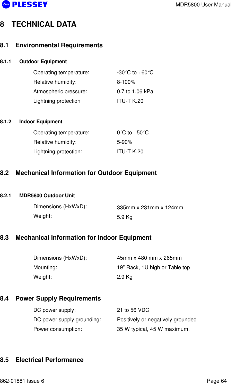 MDR5800 User Manual862-01881 Issue 6 Page 648 TECHNICAL DATA8.1 Environmental Requirements8.1.1 Outdoor EquipmentOperating temperature: -30°C to +60°CRelative humidity: 8-100%Atmospheric pressure: 0.7 to 1.06 kPaLightning protection ITU-T K.208.1.2 Indoor EquipmentOperating temperature: 0°C to +50°CRelative humidity: 5-90%Lightning protection: ITU-T K.208.2 Mechanical Information for Outdoor Equipment8.2.1 MDR5800 Outdoor UnitDimensions (HxWxD): 335mm x 231mm x 124mmWeight: 5.9 Kg8.3 Mechanical Information for Indoor EquipmentDimensions (HxWxD): 45mm x 480 mm x 265mmMounting: 19” Rack, 1U high or Table topWeight: 2.9 Kg8.4 Power Supply RequirementsDC power supply: 21 to 56 VDCDC power supply grounding: Positively or negatively groundedPower consumption: 35 W typical, 45 W maximum.8.5 Electrical Performance