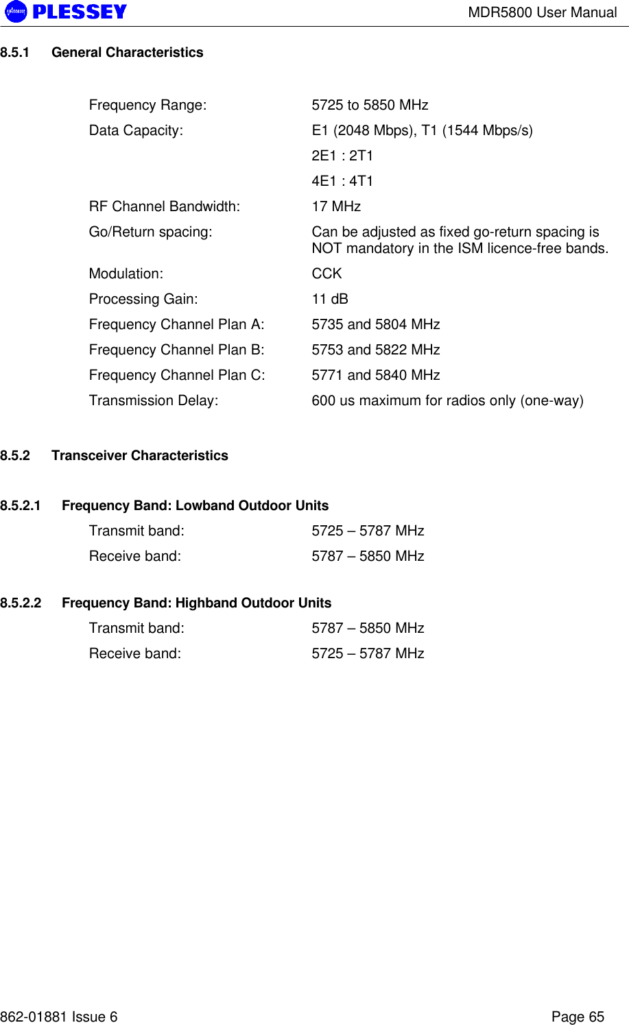 MDR5800 User Manual862-01881 Issue 6 Page 658.5.1 General CharacteristicsFrequency Range: 5725 to 5850 MHzData Capacity: E1 (2048 Mbps), T1 (1544 Mbps/s)2E1 : 2T14E1 : 4T1RF Channel Bandwidth: 17 MHzGo/Return spacing: Can be adjusted as fixed go-return spacing isNOT mandatory in the ISM licence-free bands.Modulation: CCKProcessing Gain: 11 dBFrequency Channel Plan A: 5735 and 5804 MHzFrequency Channel Plan B: 5753 and 5822 MHzFrequency Channel Plan C: 5771 and 5840 MHzTransmission Delay: 600 us maximum for radios only (one-way)8.5.2 Transceiver Characteristics8.5.2.1 Frequency Band: Lowband Outdoor UnitsTransmit band: 5725 – 5787 MHzReceive band: 5787 – 5850 MHz8.5.2.2 Frequency Band: Highband Outdoor UnitsTransmit band: 5787 – 5850 MHzReceive band: 5725 – 5787 MHz