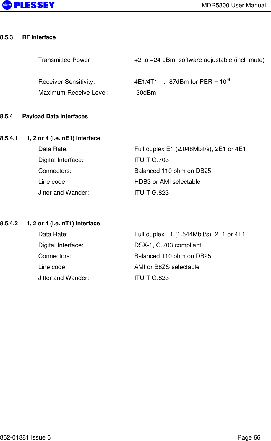 MDR5800 User Manual862-01881 Issue 6 Page 668.5.3 RF InterfaceTransmitted Power +2 to +24 dBm, software adjustable (incl. mute)Receiver Sensitivity: 4E1/4T1 : -87dBm for PER = 10-6Maximum Receive Level: -30dBm8.5.4 Payload Data Interfaces8.5.4.1 1, 2 or 4 (i.e. nE1) InterfaceData Rate: Full duplex E1 (2.048Mbit/s), 2E1 or 4E1Digital Interface: ITU-T G.703Connectors: Balanced 110 ohm on DB25Line code: HDB3 or AMI selectableJitter and Wander: ITU-T G.8238.5.4.2 1, 2 or 4 (i.e. nT1) InterfaceData Rate: Full duplex T1 (1.544Mbit/s), 2T1 or 4T1Digital Interface: DSX-1, G.703 compliantConnectors: Balanced 110 ohm on DB25Line code: AMI or B8ZS selectableJitter and Wander: ITU-T G.823