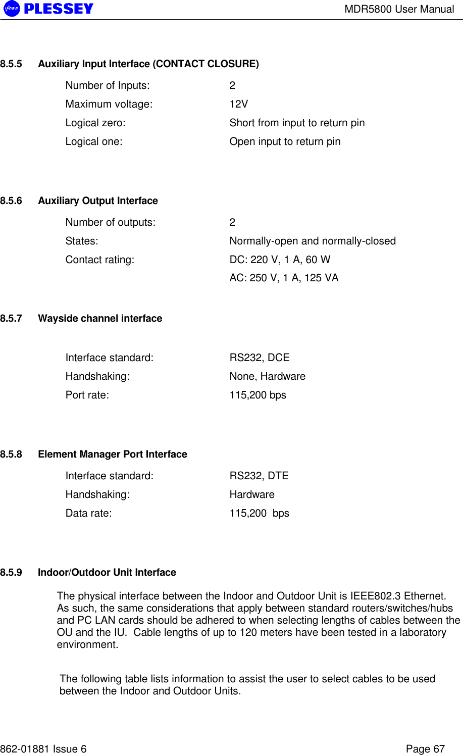 MDR5800 User Manual862-01881 Issue 6 Page 678.5.5 Auxiliary Input Interface (CONTACT CLOSURE)Number of Inputs: 2Maximum voltage: 12VLogical zero: Short from input to return pinLogical one: Open input to return pin8.5.6 Auxiliary Output InterfaceNumber of outputs: 2States: Normally-open and normally-closedContact rating: DC: 220 V, 1 A, 60 WAC: 250 V, 1 A, 125 VA8.5.7 Wayside channel interfaceInterface standard: RS232, DCEHandshaking: None, HardwarePort rate: 115,200 bps8.5.8 Element Manager Port InterfaceInterface standard: RS232, DTEHandshaking: HardwareData rate: 115,200  bps8.5.9 Indoor/Outdoor Unit InterfaceThe physical interface between the Indoor and Outdoor Unit is IEEE802.3 Ethernet.As such, the same considerations that apply between standard routers/switches/hubsand PC LAN cards should be adhered to when selecting lengths of cables between theOU and the IU.  Cable lengths of up to 120 meters have been tested in a laboratoryenvironment.The following table lists information to assist the user to select cables to be usedbetween the Indoor and Outdoor Units.