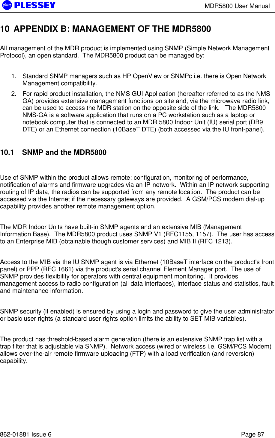 MDR5800 User Manual862-01881 Issue 6 Page 8710 APPENDIX B: MANAGEMENT OF THE MDR5800All management of the MDR product is implemented using SNMP (Simple Network ManagementProtocol), an open standard.  The MDR5800 product can be managed by:1. Standard SNMP managers such as HP OpenView or SNMPc i.e. there is Open NetworkManagement compatibility.2. For rapid product installation, the NMS GUI Application (hereafter referred to as the NMS-GA) provides extensive management functions on site and, via the microwave radio link,can be used to access the MDR station on the opposite side of the link.   The MDR5800NMS-GA is a software application that runs on a PC workstation such as a laptop ornotebook computer that is connected to an MDR 5800 Indoor Unit (IU) serial port (DB9DTE) or an Ethernet connection (10BaseT DTE) (both accessed via the IU front-panel).10.1   SNMP and the MDR5800Use of SNMP within the product allows remote: configuration, monitoring of performance,notification of alarms and firmware upgrades via an IP-network.  Within an IP network supportingrouting of IP data, the radios can be supported from any remote location.  The product can beaccessed via the Internet if the necessary gateways are provided.  A GSM/PCS modem dial-upcapability provides another remote management option.The MDR Indoor Units have built-in SNMP agents and an extensive MIB (ManagementInformation Base).  The MDR5800 product uses SNMP V1 (RFC1155, 1157).  The user has accessto an Enterprise MIB (obtainable though customer services) and MIB II (RFC 1213).Access to the MIB via the IU SNMP agent is via Ethernet (10BaseT interface on the product&apos;s frontpanel) or PPP (RFC 1661) via the product&apos;s serial channel Element Manager port.  The use ofSNMP provides flexibility for operators with central equipment monitoring.  It providesmanagement access to radio configuration (all data interfaces), interface status and statistics, faultand maintenance information.SNMP security (if enabled) is ensured by using a login and password to give the user administratoror basic user rights (a standard user rights option limits the ability to SET MIB variables).The product has threshold-based alarm generation (there is an extensive SNMP trap list with atrap filter that is adjustable via SNMP).  Network access (wired or wireless i.e. GSM/PCS Modem)allows over-the-air remote firmware uploading (FTP) with a load verification (and reversion)capability.