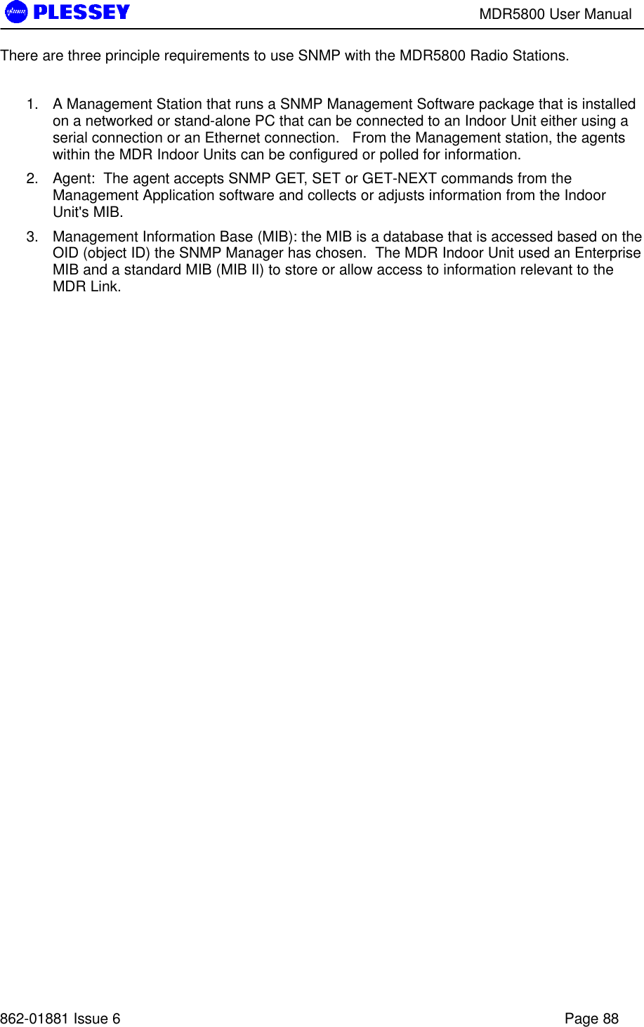 MDR5800 User Manual862-01881 Issue 6 Page 88There are three principle requirements to use SNMP with the MDR5800 Radio Stations.1. A Management Station that runs a SNMP Management Software package that is installedon a networked or stand-alone PC that can be connected to an Indoor Unit either using aserial connection or an Ethernet connection.   From the Management station, the agentswithin the MDR Indoor Units can be configured or polled for information.2. Agent:  The agent accepts SNMP GET, SET or GET-NEXT commands from theManagement Application software and collects or adjusts information from the IndoorUnit&apos;s MIB.3. Management Information Base (MIB): the MIB is a database that is accessed based on theOID (object ID) the SNMP Manager has chosen.  The MDR Indoor Unit used an EnterpriseMIB and a standard MIB (MIB II) to store or allow access to information relevant to theMDR Link.