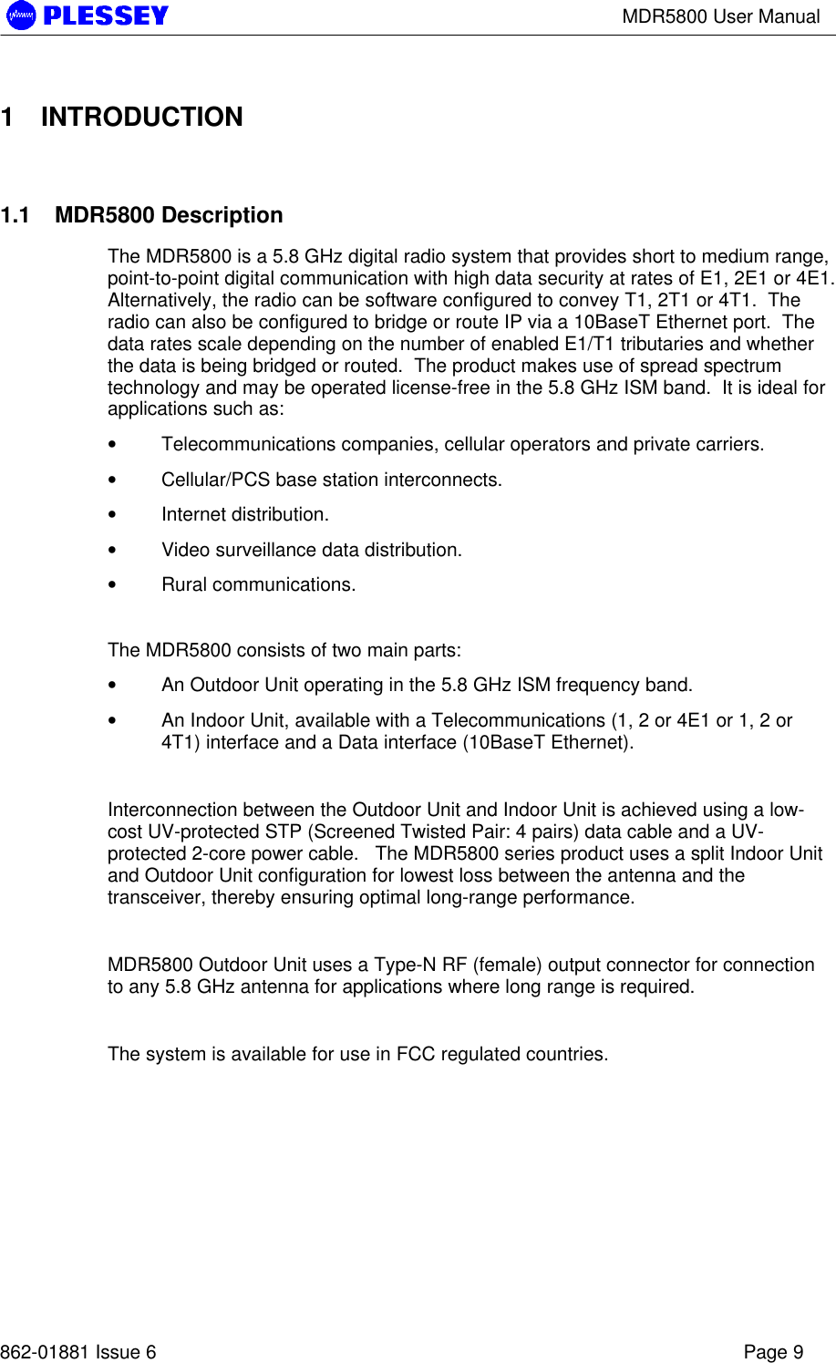 MDR5800 User Manual862-01881 Issue 6 Page 91 INTRODUCTION1.1 MDR5800 DescriptionThe MDR5800 is a 5.8 GHz digital radio system that provides short to medium range,point-to-point digital communication with high data security at rates of E1, 2E1 or 4E1.Alternatively, the radio can be software configured to convey T1, 2T1 or 4T1.  Theradio can also be configured to bridge or route IP via a 10BaseT Ethernet port.  Thedata rates scale depending on the number of enabled E1/T1 tributaries and whetherthe data is being bridged or routed.  The product makes use of spread spectrumtechnology and may be operated license-free in the 5.8 GHz ISM band.  It is ideal forapplications such as:• Telecommunications companies, cellular operators and private carriers.• Cellular/PCS base station interconnects.• Internet distribution.• Video surveillance data distribution.• Rural communications.The MDR5800 consists of two main parts:• An Outdoor Unit operating in the 5.8 GHz ISM frequency band.• An Indoor Unit, available with a Telecommunications (1, 2 or 4E1 or 1, 2 or4T1) interface and a Data interface (10BaseT Ethernet).Interconnection between the Outdoor Unit and Indoor Unit is achieved using a low-cost UV-protected STP (Screened Twisted Pair: 4 pairs) data cable and a UV-protected 2-core power cable.   The MDR5800 series product uses a split Indoor Unitand Outdoor Unit configuration for lowest loss between the antenna and thetransceiver, thereby ensuring optimal long-range performance.MDR5800 Outdoor Unit uses a Type-N RF (female) output connector for connectionto any 5.8 GHz antenna for applications where long range is required.The system is available for use in FCC regulated countries.