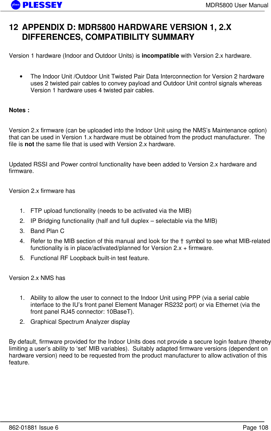 MDR5800 User Manual862-01881 Issue 6 Page 10812 APPENDIX D: MDR5800 HARDWARE VERSION 1, 2.XDIFFERENCES, COMPATIBILITY SUMMARYVersion 1 hardware (Indoor and Outdoor Units) is incompatible with Version 2.x hardware.• The Indoor Unit /Outdoor Unit Twisted Pair Data Interconnection for Version 2 hardwareuses 2 twisted pair cables to convey payload and Outdoor Unit control signals whereasVersion 1 hardware uses 4 twisted pair cables.Notes :Version 2.x firmware (can be uploaded into the Indoor Unit using the NMS’s Maintenance option)that can be used in Version 1.x hardware must be obtained from the product manufacturer.  Thefile is not the same file that is used with Version 2.x hardware.Updated RSSI and Power control functionality have been added to Version 2.x hardware andfirmware.Version 2.x firmware has1. FTP upload functionality (needs to be activated via the MIB)2. IP Bridging functionality (half and full duplex – selectable via the MIB)3. Band Plan C4. Refer to the MIB section of this manual and look for the † symbol to see what MIB-relatedfunctionality is in place/activated/planned for Version 2.x + firmware.5. Functional RF Loopback built-in test feature.Version 2.x NMS has1. Ability to allow the user to connect to the Indoor Unit using PPP (via a serial cableinterface to the IU’s front panel Element Manager RS232 port) or via Ethernet (via thefront panel RJ45 connector: 10BaseT).2. Graphical Spectrum Analyzer displayBy default, firmware provided for the Indoor Units does not provide a secure login feature (therebylimiting a user’s ability to ‘set’ MIB variables).  Suitably adapted firmware versions (dependent onhardware version) need to be requested from the product manufacturer to allow activation of thisfeature.