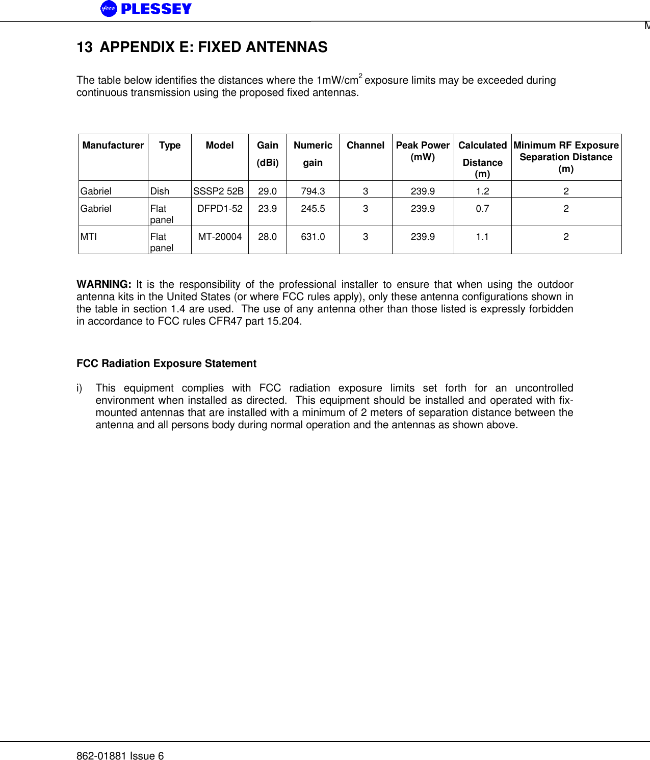 MDR5800 User Manual862-01881 Issue 613 APPENDIX E: FIXED ANTENNASThe table below identifies the distances where the 1mW/cm2 exposure limits may be exceeded duringcontinuous transmission using the proposed fixed antennas.Manufacturer Type Model Gain(dBi)NumericgainChannel Peak Power(mW) CalculatedDistance(m)Minimum RF ExposureSeparation Distance(m)Gabriel Dish SSSP2 52B 29.0 794.3 3239.9 1.2 2Gabriel Flatpanel DFPD1-52 23.9 245.5 3239.9 0.7 2MTI Flatpanel MT-20004 28.0 631.0 3239.9 1.1 2WARNING: It is the responsibility of the professional installer to ensure that when using the outdoorantenna kits in the United States (or where FCC rules apply), only these antenna configurations shown inthe table in section 1.4 are used.  The use of any antenna other than those listed is expressly forbiddenin accordance to FCC rules CFR47 part 15.204.FCC Radiation Exposure Statementi) This equipment complies with FCC radiation exposure limits set forth for an uncontrolledenvironment when installed as directed.  This equipment should be installed and operated with fix-mounted antennas that are installed with a minimum of 2 meters of separation distance between theantenna and all persons body during normal operation and the antennas as shown above.