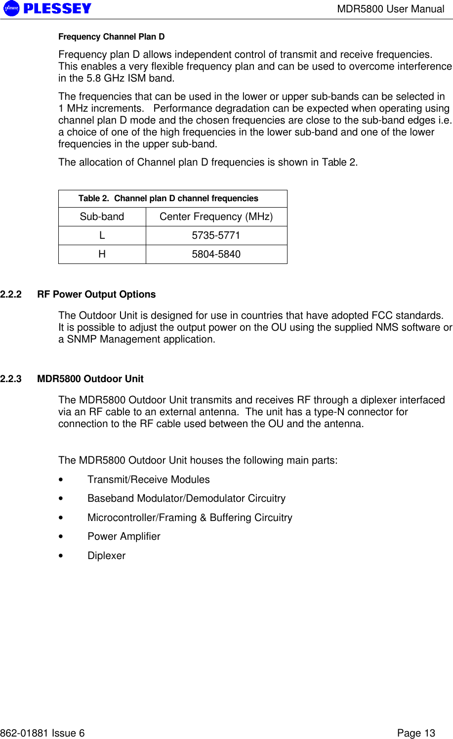 MDR5800 User Manual862-01881 Issue 6 Page 13Frequency Channel Plan DFrequency plan D allows independent control of transmit and receive frequencies.This enables a very flexible frequency plan and can be used to overcome interferencein the 5.8 GHz ISM band.The frequencies that can be used in the lower or upper sub-bands can be selected in1 MHz increments.   Performance degradation can be expected when operating usingchannel plan D mode and the chosen frequencies are close to the sub-band edges i.e.a choice of one of the high frequencies in the lower sub-band and one of the lowerfrequencies in the upper sub-band.The allocation of Channel plan D frequencies is shown in Table 2.Table 2.  Channel plan D channel frequenciesSub-band Center Frequency (MHz)L5735-5771H5804-58402.2.2 RF Power Output OptionsThe Outdoor Unit is designed for use in countries that have adopted FCC standards.It is possible to adjust the output power on the OU using the supplied NMS software ora SNMP Management application.2.2.3 MDR5800 Outdoor UnitThe MDR5800 Outdoor Unit transmits and receives RF through a diplexer interfacedvia an RF cable to an external antenna.  The unit has a type-N connector forconnection to the RF cable used between the OU and the antenna.The MDR5800 Outdoor Unit houses the following main parts:• Transmit/Receive Modules• Baseband Modulator/Demodulator Circuitry• Microcontroller/Framing &amp; Buffering Circuitry• Power Amplifier• Diplexer